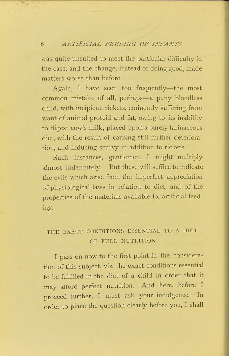 was quite unsuited to meet the particular difficulty in the case, and the change, instead of doing good, made matters worse than before. Again, I have seen too frequently—the most common mistake of all, perhaps—a puny bloodless child, with incipient rickets, eminently suffering from want of animal proteid and fat, owing to its inability to digest cow's milk, placed upon a purely farinaceous diet, with the result of causing still further deteriora- tion, and inducing scurvy in addition to rickets. Such instances, gentlemen, I might multiply almost indefinitely. But these will suffice to indicate the evils which arise from the imperfect appreciation of physiological laws in relation to diet, and of the properties of the materials available for artificial feed- ing. THE EXACT CONDITIONS ESSENTIAL TO A DIET OF FULL NUTRITION I pass on now to the first point in the considera- tion of this subject, viz. the exact conditions essential to be fulfilled in the diet of a child in order that it may afford perfect nutrition. And here, before I proceed further, I must ask your indulgence. In order to place the question clearly before you, I shall