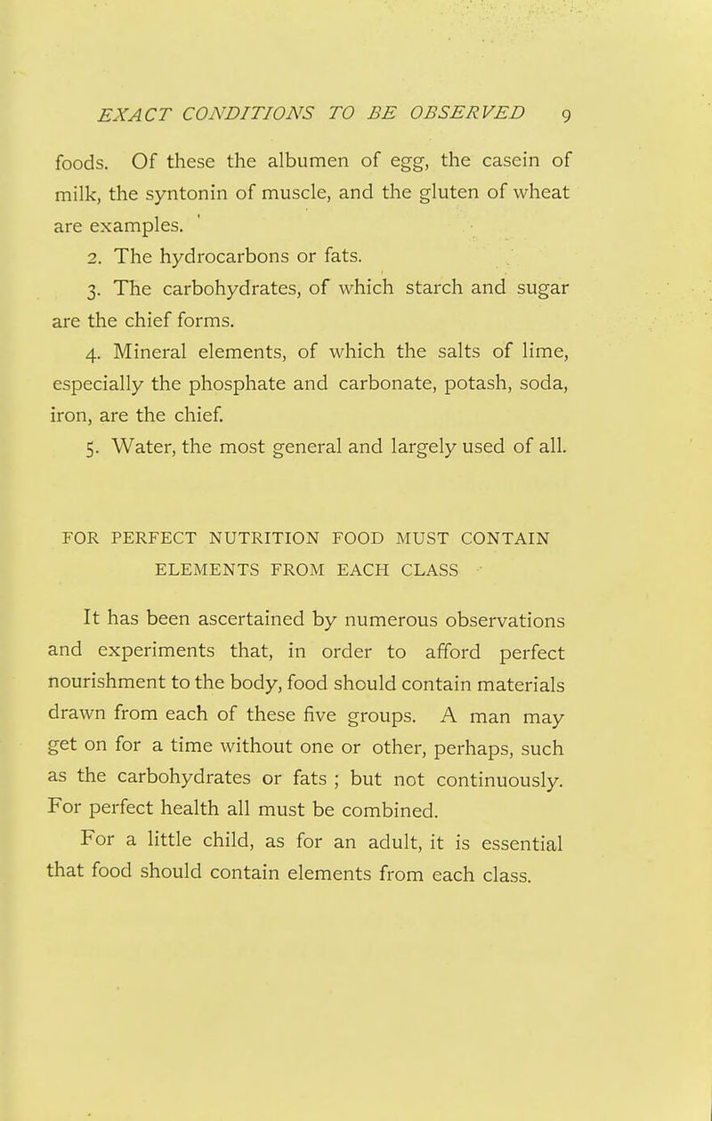 foods. Of these the albumen of egg, the casein of milk, the syntonin of muscle, and the gluten of wheat are examples. 2. The hydrocarbons or fats. 3. The carbohydrates, of which starch and sugar are the chief forms. 4. Mineral elements, of which the salts of lime, especially the phosphate and carbonate, potash, soda, iron, are the chief 5. Water, the most general and largely used of all. FOR PERFECT NUTRITION FOOD MUST CONTAIN ELEMENTS FROM EACH CLASS It has been ascertained by numerous observations and experiments that, in order to afford perfect nourishment to the body, food should contain materials drawn from each of these five groups. A man may get on for a time without one or other, perhaps, such as the carbohydrates or fats ; but not continuously. For perfect health all must be combined. For a little child, as for an adult, it is essential that food should contain elements from each class.