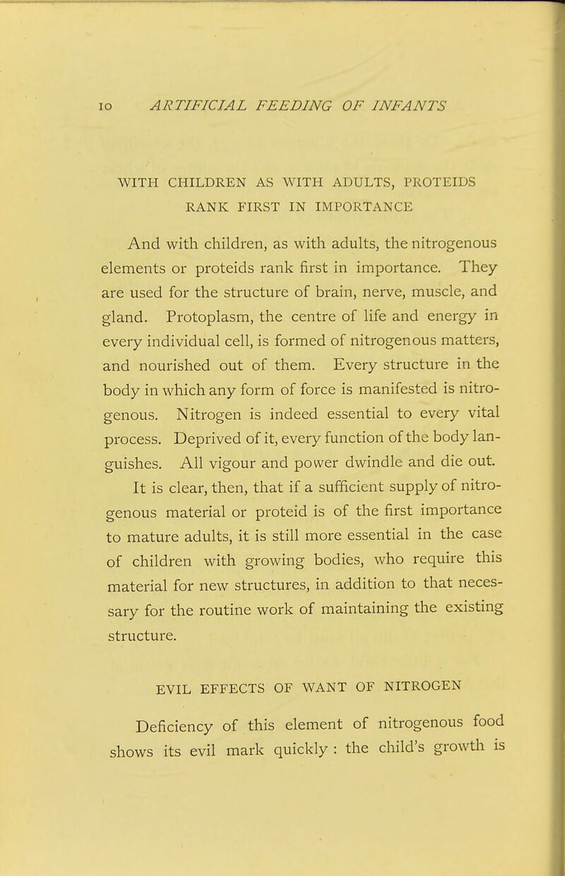 WITH CHILDREN AS WITH ADULTS, PROTEIDS RANK FIRST IN IMPORTANCE And with children, as with adults, the nitrogenous elements or proteids rank first in importance. They are used for the structure of brain, nerve, muscle, and gland. Protoplasm, the centre of life and energy in every individual cell, is formed of nitrogenous matters, and nourished out of them. Every structure in the body in which any form of force is manifested is nitro- genous. Nitrogen is indeed essential to every vital process. Deprived of it, every function of the body lan- guishes. All vigour and power dwindle and die out It is clear, then, that if a sufficient supply of nitro- genous material or proteid is of the first importance to mature adults, it is still more essential in the case of children with growing bodies, who require this material for new structures, in addition to that neces- sary for the routine work of maintaining the existing structure. EVIL EFFECTS OF WANT OF NITROGEN Deficiency of this element of nitrogenous food shows its evil mark quickly : the child's growth is