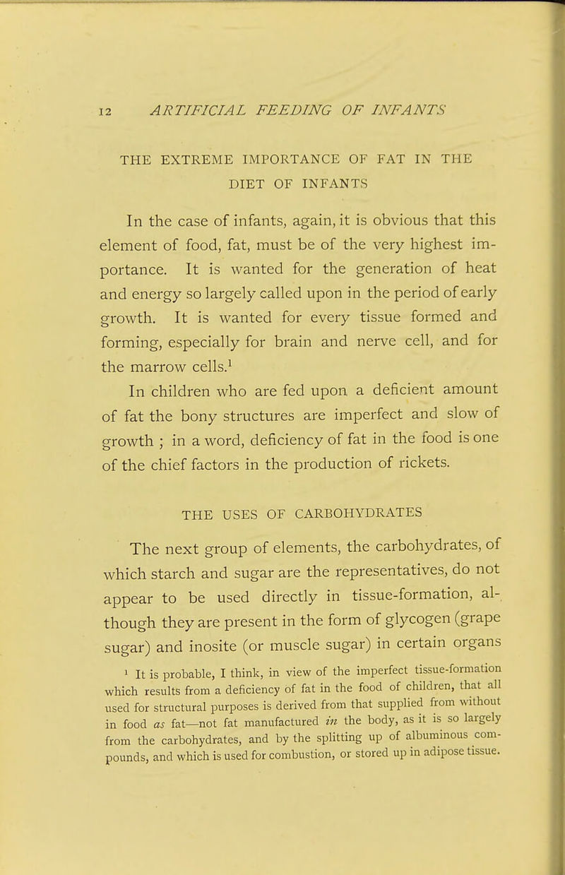 THE EXTREME IMPORTANCE OF FAT IN THE DIET OF INFANTS In the case of infants, again, it is obvious that this element of food, fat, must be of the very highest im- portance. It is wanted for the generation of heat and energy so largely called upon in the period of early growth. It is wanted for every tissue formed and forming, especially for brain and nerve cell, and for the marrow cells.^ In children who are fed upon a deficient amount of fat the bony structures are imperfect and slow of growth ; in a word, deficiency of fat in the food is one of the chief factors in the production of rickets. THE USES OF CARBOHYDRATES The next group of elements, the carbohydrates, of which starch and sugar are the representatives, do not appear to be used directly in tissue-formation, al- though they are present in the form of glycogen (grape sugar) and inosite (or muscle sugar) in certain organs 1 It is probable, I think, in view of the imperfect tissue-formation which results from a deficiency of fat in the food of children, that all used for structural purposes is derived from that supplied from without in food as fat—not fat manufactured in the body, as it is so largely from the carbohydrates, and by the splitting up of albuminous com- pounds, and which is used for combustion, or stored up in adipose tissue.