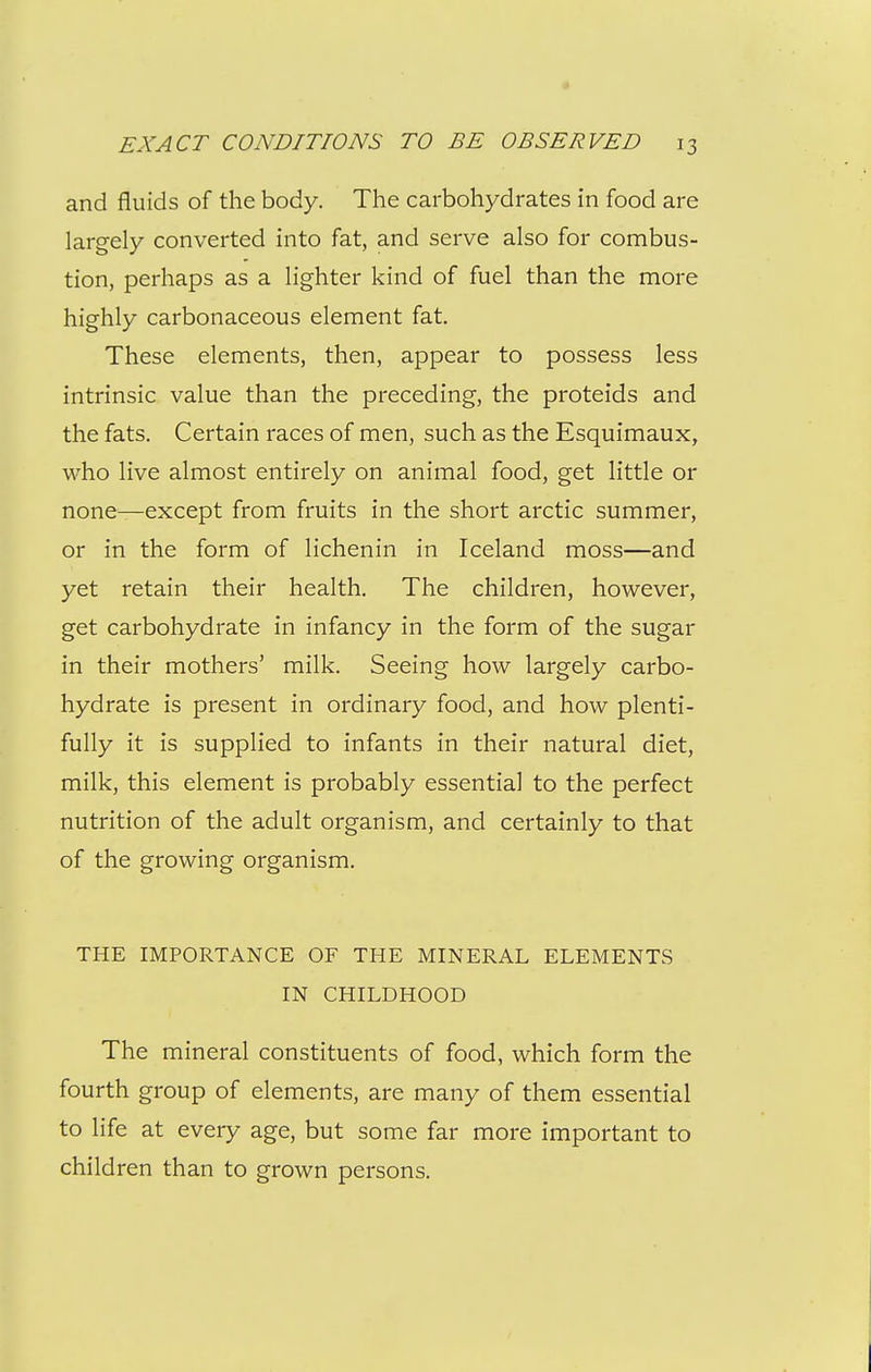 « EXACT CONDITIONS TO BE OBSERVED 13 and fluids of the body. The carbohydrates in food are largely converted into fat, and serve also for combus- tion, perhaps as a lighter kind of fuel than the more highly carbonaceous element fat. These elements, then, appear to possess less intrinsic value than the preceding, the proteids and the fats. Certain races of men, such as the Esquimaux, who live almost entirely on animal food, get little or none—except from fruits in the short arctic summer, or in the form of lichenin in Iceland moss—and yet retain their health. The children, however, get carbohydrate in infancy in the form of the sugar in their mothers' milk. Seeing how largely carbo- hydrate is present in ordinary food, and how plenti- fully it is supplied to infants in their natural diet, milk, this element is probably essential to the perfect nutrition of the adult organism, and certainly to that of the growing organism. THE IMPORTANCE OF THE MINERAL ELEMENTS IN CHILDHOOD The mineral constituents of food, which form the fourth group of elements, are many of them essential to life at every age, but some far more important to children than to grown persons.