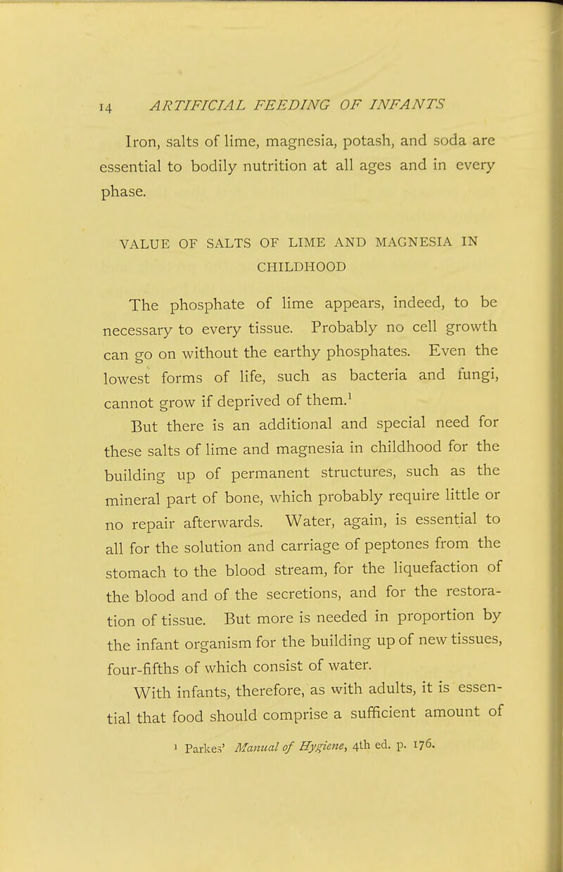 Iron, salts of lime, magnesia, potash, and soda are essential to bodily nutrition at all ages and in every phase. VALUE OF SALTS OF LIME AND MAGNESIA IN CHILDHOOD The phosphate of lime appears, indeed, to be necessary to every tissue. Probably no cell growth can go on without the earthy phosphates. Even the lowest forms of life, such as bacteria and fungi, cannot grow if deprived of them.^ But there is an additional and special need for these salts of lime and magnesia in childhood for the building up of permanent structures, such as the mineral part of bone, which probably require little or no repair afterwards. Water, again, is essential to all for the solution and carriage of peptones from the stomach to the blood stream, for the liquefaction of the blood and of the secretions, and for the restora- tion of tissue. But more is needed in proportion by the infant organism for the building up of new tissues, four-fifths of which consist of water. With infants, therefore, as with adults, it is essen- tial that food should comprise a sufficient amount of 1 Parkes' Manual of Hygiene, 4th ed. p. 176.