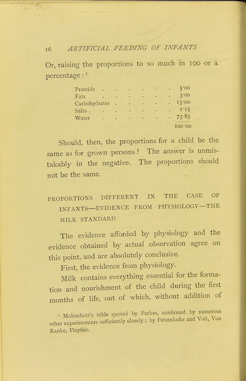 Or, raising the proportions to so much in lOO or a percentage: ^ Should, then, the proportions for a child be the same as for grown persons ? The answer is unmis- takably in the negative. The proportions should not be the same. PROPORTIONS DIFFERENT IN THE CASE OF INFANTS—EVIDENCE FROM PHYSIOLOGY—THE MILK STANDARD The evidence afforded by physiology and the evidence obtained by actual observation agree on this point, and are absolutely conclusive. First, the evidence from physiology. Milk contains everything essential for the forma- tion and nourishment of the child during the first months of life, out of which, without addition of > Moleschott's table quoted by Parkas, confirmed by numerous other experimenters sufficiently closely ; by Pettenkofer and Voit, Von Ranke, Playfair. Salts . Water Proteids Fats Carbohydrates 5-O0 3'00 15-00 1-15 75-85