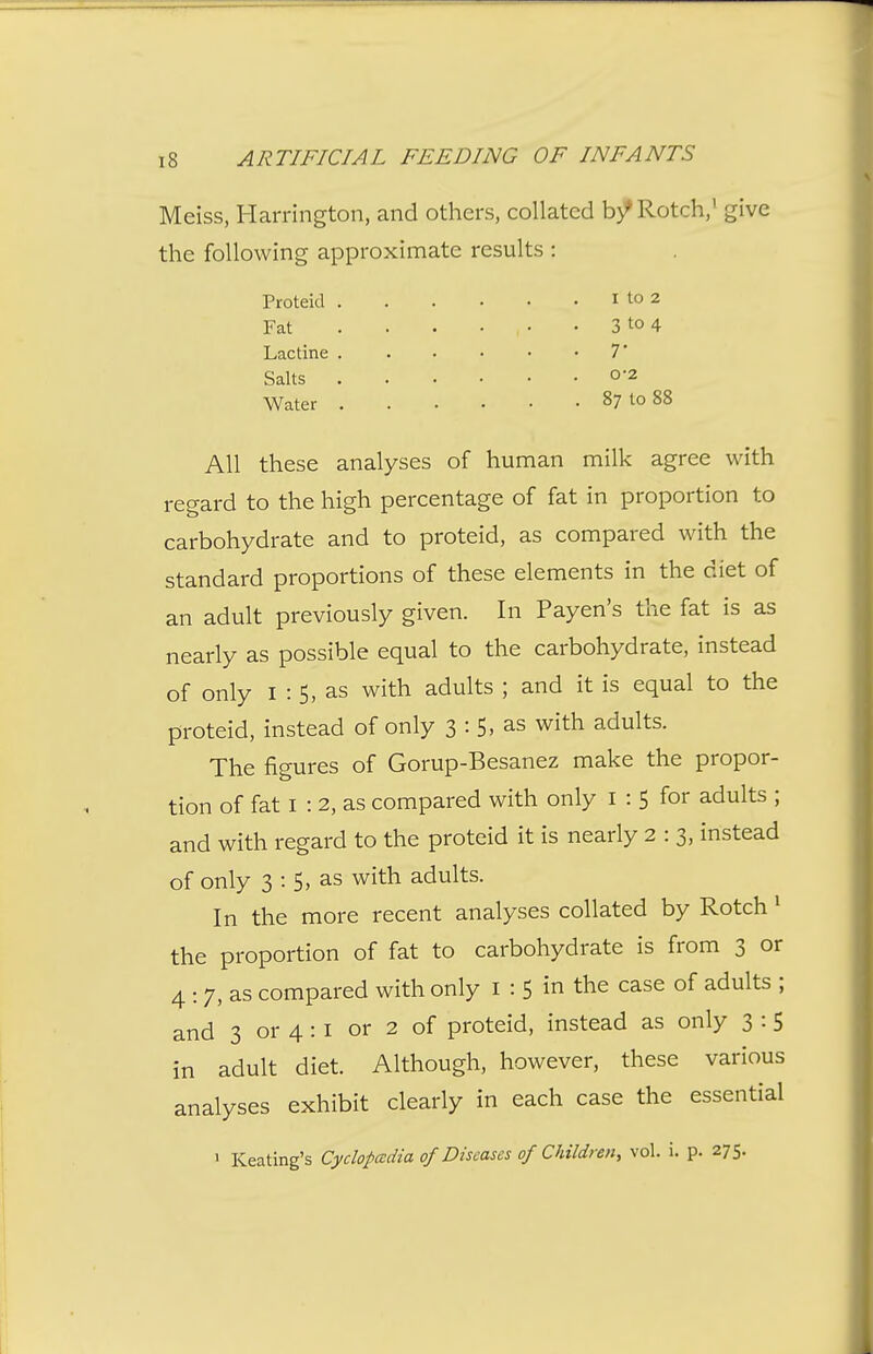 Meiss, Harrington, and others, collated b/Rotch,' give the following approximate results : Proteid i to 2 Fat . . . . • . 3 to 4 Lactine T Salts o*2 Water 87 to 88 All these analyses of human milk agree with regard to the high percentage of fat in proportion to carbohydrate and to proteid, as compared with the standard proportions of these elements in the diet of an adult previously given. In Payen's the fat is as nearly as possible equal to the carbohydrate, instead of only I : 5, as with adults ; and it is equal to the proteid, instead of only 3 : 5> as with adults. The figures of Gorup-Besanez make the propor- tion of fat I : 2, as compared with only i : 5 for adults ; and with regard to the proteid it is nearly 2:3, instead of only 3 : 5, as with adults. In the more recent analyses collated by Rotch ^ the proportion of fat to carbohydrate is from 3 or 4 : 7, as compared with only i : 5 in the case of adults ; and 3 or 4 : i or 2 of proteid, instead as only 3 :5 in adult diet. Although, however, these various analyses exhibit clearly in each case the essential > Keating's Cyclopcedia of Diseases of Children, vol. i. p. 275.