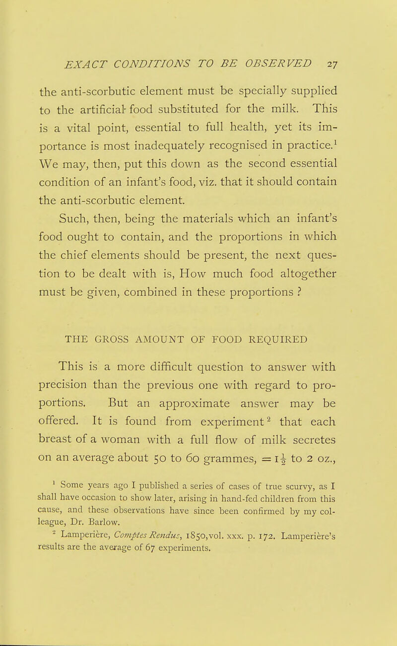 the anti-scorbutic element must be specially supplied to the artificial- food substituted for the milk. This is a vital point, essential to full health, yet its im- portance is most inadequately recognised in practice.^ We may, then, put this down as the second essential condition of an infant's food, viz. that it should contain the anti-scorbutic element. Such, then, being the materials which an infant's food ought to contain, and the proportions in which the chief elements should be present, the next ques- tion to be dealt with is. How much food altogether must be given, combined in these proportions ? THE GROSS AMOUNT OF FOOD REQUIRED This is a more difficult question to answer with precision than the previous one with regard to pro- portions. But an approximate answer may be offered. It is found from experiment'^ that each breast of a woman with a full flow of milk secretes on an average about 50 to 60 grammes, = to 2 oz., ' Some years ago I published a series of cases of true scurvy, as I shall have occasion to show later, arising in hand-fed children from this cause, and these observations have since been confirmed by my col- league. Dr. Barlow. - Lamperiere, Comptes Rendus, 1850,vol. xxx. p. 172. Lamperiere's results are the average of 67 experiments.