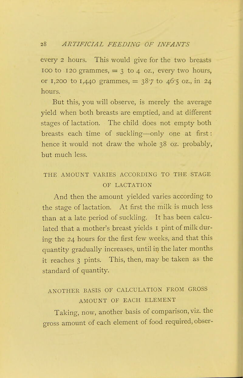 every 2 hours. This would give for the two breasts 100 to 120 grammes, = 3 to 4 oz., every two hours, or 1,200 to 1,440 grammes, = 387 to 46'5 oz., in 24 hours. But this, you will observe, is merely the average yield when both breasts are emptied, and at different stages of lactation. The child does not empty both breasts each time of suckling—only one at first: hence it would not draw the whole 38 oz. probably, but much less. THE AMOUNT VARIES ACCORDING TO THE STAGE OF LACTATION And then the amount yielded varies according to the stage of lactation. At first the milk is much less than at a late period of suckling. It has been calcu- lated that a mother's breast yields i pint of milk dur- ing the 24 hours for the first few weeks, and that this quantity gradually increases, until in the later months it reaches 3 pints. This, then, may be taken as the standard of quantity. ANOTHER BASIS OF CALCULATION FROM GROSS AMOUNT OF EACH ELEMENT Taking, now, another basis of comparison, viz. the gross amount of each element of food required, obser-