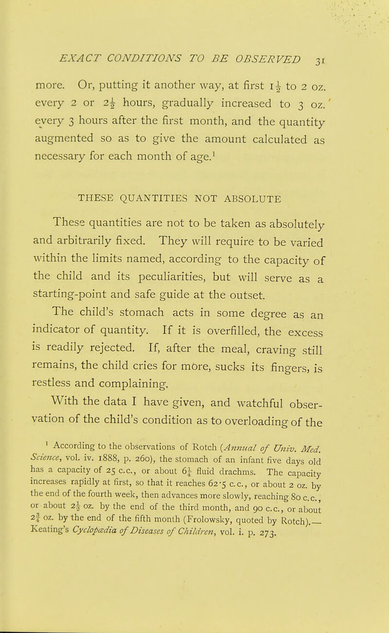 more. Or, putting it another way, at first to 2 oz. every 2 or 2^ hours, gradually increased to 3 oz.' every 3 hours after the first month, and the quantity augmented so as to give the amount calculated as necessary for each month of age.^ THESE QUANTITIES NOT ABSOLUTE These quantities are not to be taken as absolutely and arbitrarily fixed. They will require to be varied within the limits named, according to the capacity of the child and its peculiarities, but will serve as a starting-point and safe guide at the outset. The child's stomach acts in some degree as an indicator of quantity. If it is overfilled, the excess is readily rejected. If, after the meal, craving still remains, the child cries for more, sucks its fingers, is restless and complaining. With the data I have given, and watchful obser- vation of the child's condition as to overloading of the ' According to the observations of Rotch {Antiual of Univ. Med. Scieitce, vol. iv. 1888, p. 260), the stomach of an infant five days old has a capacity of 25 c.c, or about 6i fluid drachms. The capacity increases rapidly at first, so that it reaches 62-5 c.c, or about 2 oz. by the end of the fourth week, then advances more slowly, reaching 80 c.c. or about z\ oz. by the end of the third month, and 90 c.c, or about 2f oz. by the end of the fifth month (Frolowsky, quoted by Rotch).— Keating's Cyclopedia of Diseases of Childre^i, vol. i. p. 273.