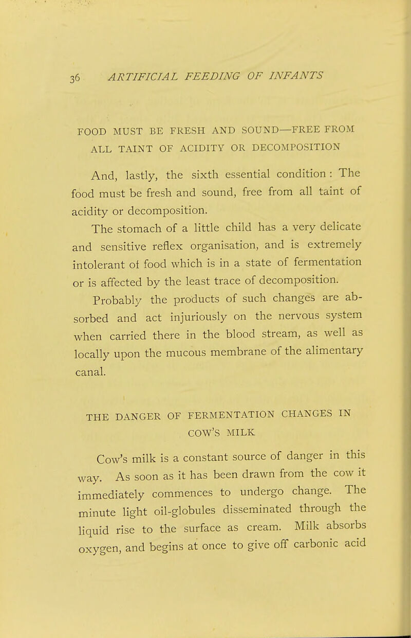 FOOD MUST BE FRESH AND SOUND—FREE FROM ALL TAINT OF ACIDITY OR DECOMPOSITION And, lastly, the sixth essential condition : The food must be fresh and sound, free from all taint of acidity or decomposition. The stomach of a little child has a very delicate and sensitive reflex organisation, and is extremely intolerant of food which is in a state of fermentation or is affected by the least trace of decomposition. Probably the products of such changes are ab- sorbed and act injuriously on the nervous system when carried there in the blood stream, as well as locally upon the mucous membrane of the alimentary canal. THE DANGER OF FERMENTATION CHANGES IN cow's MILK Cow's milk is a constant source of danger in this way. As soon as it has been drawn from the cow it immediately commences to undergo change. The minute light oil-globules disseminated through the liquid rise to the surface as cream. Milk absorbs oxygen, and begins at once to give off carbonic acid