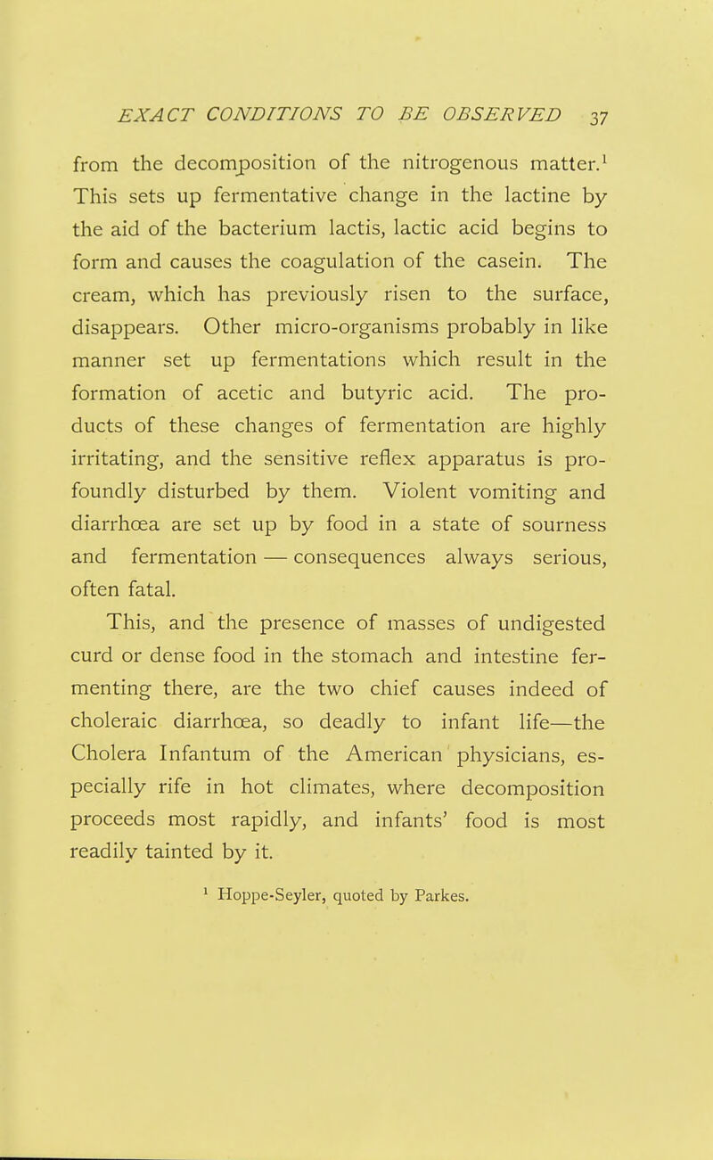 from the decomposition of the nitrogenous matter.^ This sets up fermentative change in the lactine by the aid of the bacterium lactis, lactic acid begins to form and causes the coagulation of the casein. The cream, which has previously risen to the surface, disappears. Other micro-organisms probably in like manner set up fermentations which result in the formation of acetic and butyric acid. The pro- ducts of these changes of fermentation are highly irritating, and the sensitive reflex apparatus is pro- foundly disturbed by them. Violent vomiting and diarrhoea are set up by food in a state of sourness and fermentation — consequences always serious, often fatal. This, and the presence of masses of undigested curd or dense food in the stomach and intestine fer- menting there, are the two chief causes indeed of choleraic diarrhoea, so deadly to infant life—the Cholera Infantum of the American physicians, es- pecially rife in hot climates, where decomposition proceeds most rapidly, and infants' food is most readily tainted by it. * Hoppe-Seyler, quoted by Parkes.
