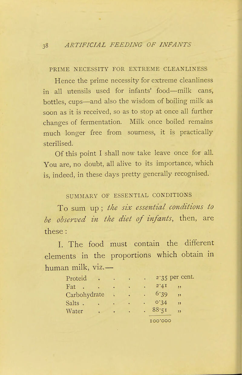 PRIME NECESSITY FOR EXTREME CLEANLINESS Hence the prime necessity for extreme cleanliness in all utensils used for infants' food—milk cans, bottles, cups—and also the wisdom of boiling milk as soon as it is received, so as to stop at once all further changes of fermentation. Milk once boiled remains much longer free from sourness, it is practically sterilised. Of this point I shall now take leave once for all. You are, no doubt, all alive to its importance, which is, indeed, in these days pretty generally recognised. SUMMARY OF ESSENTIAL CONDITIONS To sum Up ; the six essential conditions to be observed in the diet of infants, then, are these : I. The food must contain the different elements in the proportions M^hich obtain in human milk, viz.— Proteid Fat . 2*35 per cent. Salts . Water Carbohydrate 2-41 „ 6-39 » 0-34 » 88-51 „ lOO'OOO