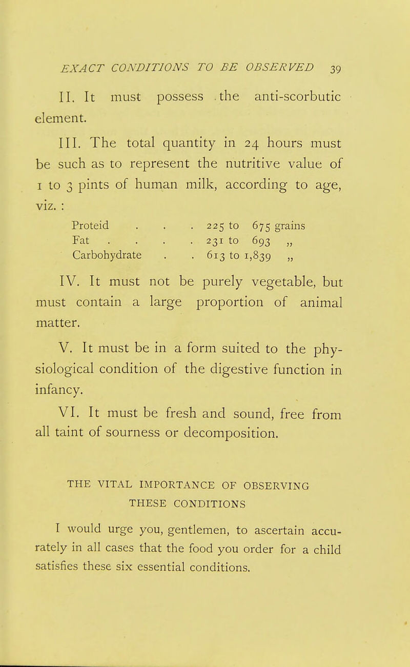 II. It must possess .the anti-scorbutic element. III. The total quantity in 24 hours must be such as to represent the nutritive value of I to 3 pints of human milk, according to age, viz. : Proteid . . . 225 to 675 grains Fat . . . . 231 to 693 „ Carbohydrate . . 613 to 1,839 )? IV. It must not be purely vegetable, but must contain a large proportion of animal matter. V. It must be in a form suited to the phy- siological condition of the digestive function in infancy. VI. It must be fresh and sound, free from all taint of sourness or decomposition. THE VITAL IMPORTANCE OF OBSERVING THESE CONDITIONS I would urge you, gentlemen, to ascertain accu- rately in all cases that the food you order for a child satisfies these six essential conditions.