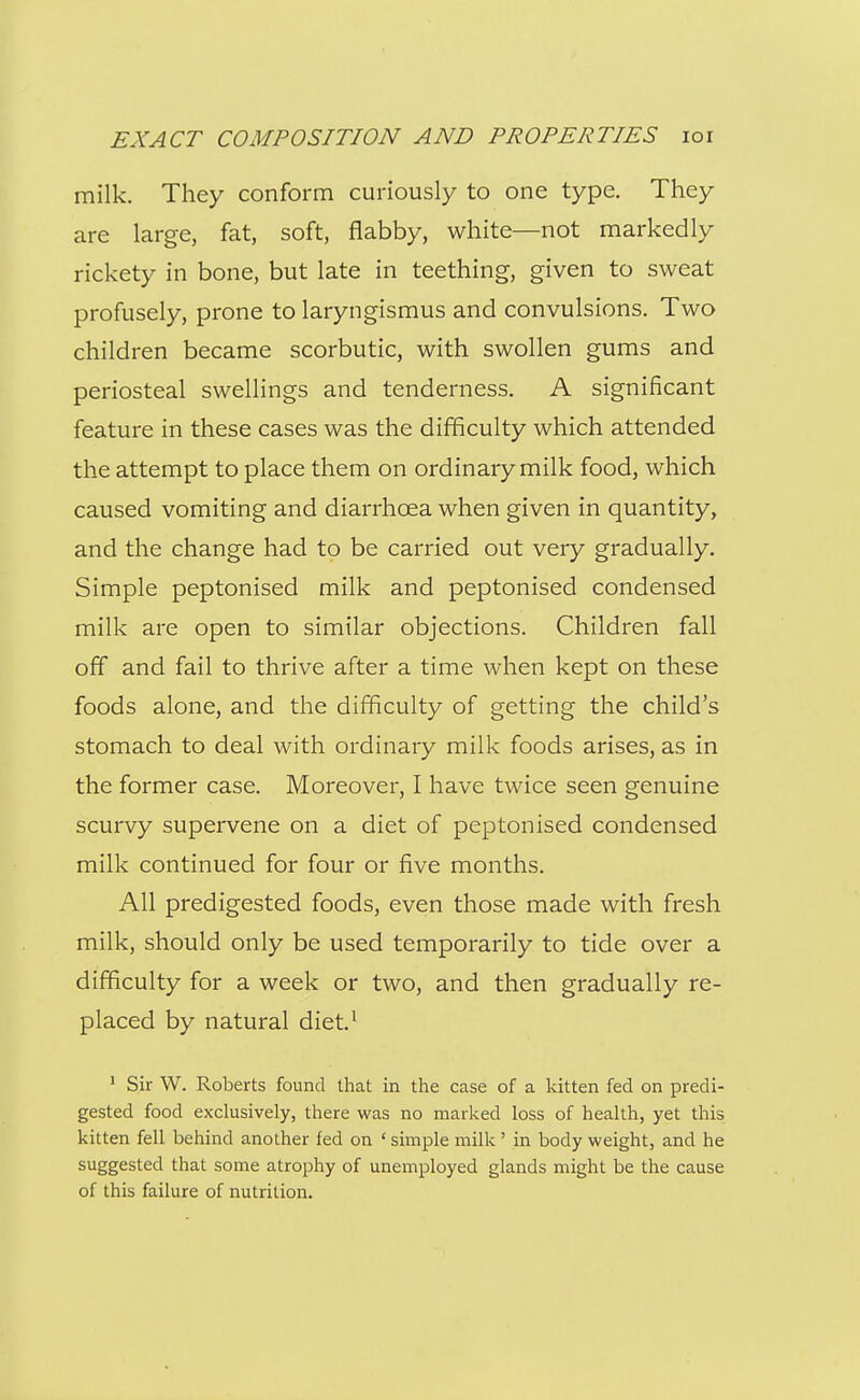 milk. They conform curiously to one type. They are large, fat, soft, flabby, white—not markedly rickety in bone, but late in teething, given to sweat profusely, prone to laryngismus and convulsions. Two children became scorbutic, with swollen gums and periosteal swellings and tenderness. A significant feature in these cases was the difficulty which attended the attempt to place them on ordinary milk food, which caused vomiting and diarrhoea when given in quantity, and the change had to be carried out very gradually. Simple peptonised milk and peptonised condensed milk are open to similar objections. Children fall off and fail to thrive after a time when kept on these foods alone, and the difficulty of getting the child's stomach to deal with ordinary milk foods arises, as in the former case. Moreover, I have twice seen genuine scurvy supervene on a diet of peptonised condensed milk continued for four or five months. All predigested foods, even those made with fresh milk, should only be used temporarily to tide over a difficulty for a week or two, and then gradually re- placed by natural diet' * Sir W. Roberts found that in the case of a kitten fed on predi- gested food exclusively, there was no marked loss of health, yet this kitten fell behind another fed on ' simple milk ' in body weight, and he suggested that some atrophy of unemployed glands might be the cause of this failure of nutrition.