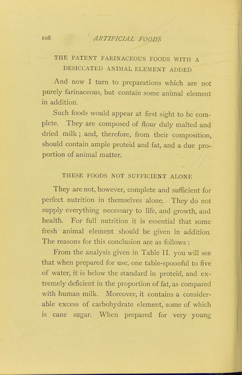 THE PATENT FARINACEOUS FOODS WITH A DESICCATED ANIMAL ELEMENT ADDED And now I turn to preparations which are not purely farinaceous, but contain some animal element in addition. Such foods would appear at first sight to be com- plete. They are composed of flour duly malted and dried milk ; and, therefore, from their composition, should contain ample proteid and fat, and a due pro- portion of animal matter. THESE FOODS NOT SUFFICIENT ALONE They are not, however, complete and sufficient for perfect nutrition in themselves alone. They do not supply everything necessary to life, and growth, and health. For full nutrition it is essential that some fresh animal element should be given in addition. The reasons for this conclusion are as follows : From the analysis given in Table II. you will see that when prepared for use, one table-spoonful to five of water, it is below the standard in proteid, and ex- tremely deficient in the proportion of fat, as compared with human milk. Moreover, it contains a consider- able excess of carbohydrate element, some of which is cane sugar. When prepared for very young