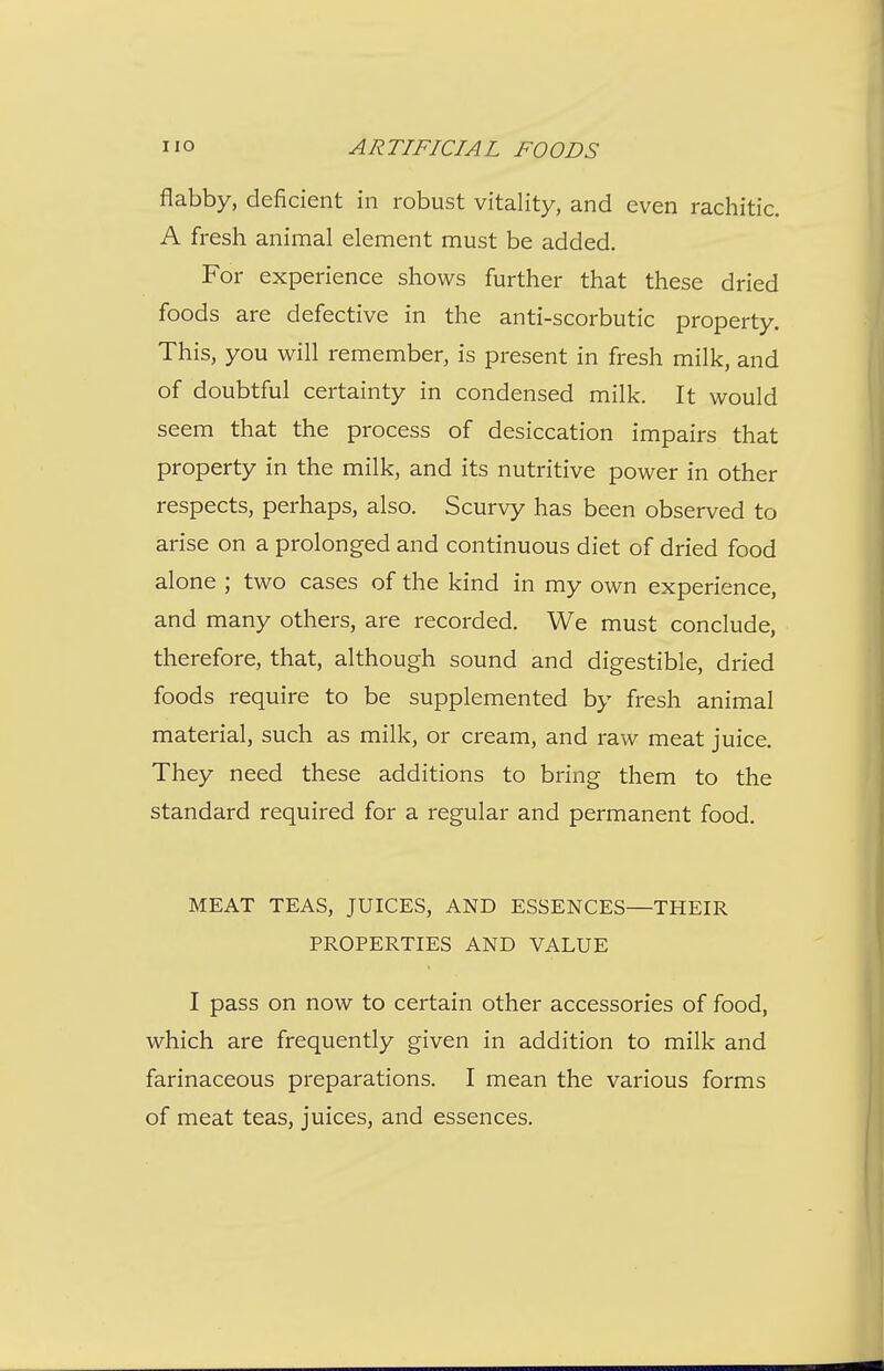 flabby, deficient in robust vitality, and even rachitic. A fresh animal element must be added. For experience shows further that these dried foods are defective in the anti-scorbutic property. This, you will remember, is present in fresh milk, and of doubtful certainty in condensed milk. It would seem that the process of desiccation impairs that property in the milk, and its nutritive power in other respects, perhaps, also. Scurvy has been observed to arise on a prolonged and continuous diet of dried food alone ; two cases of the kind in my own experience, and many others, are recorded. We must conclude, therefore, that, although sound and digestible, dried foods require to be supplemented by fresh animal material, such as milk, or cream, and raw meat juice. They need these additions to bring them to the standard required for a regular and permanent food. MEAT TEAS, JUICES, AND ESSENCES—THEIR PROPERTIES AND VALUE I pass on now to certain other accessories of food, which are frequently given in addition to milk and farinaceous preparations. I mean the various forms of meat teas, juices, and essences.