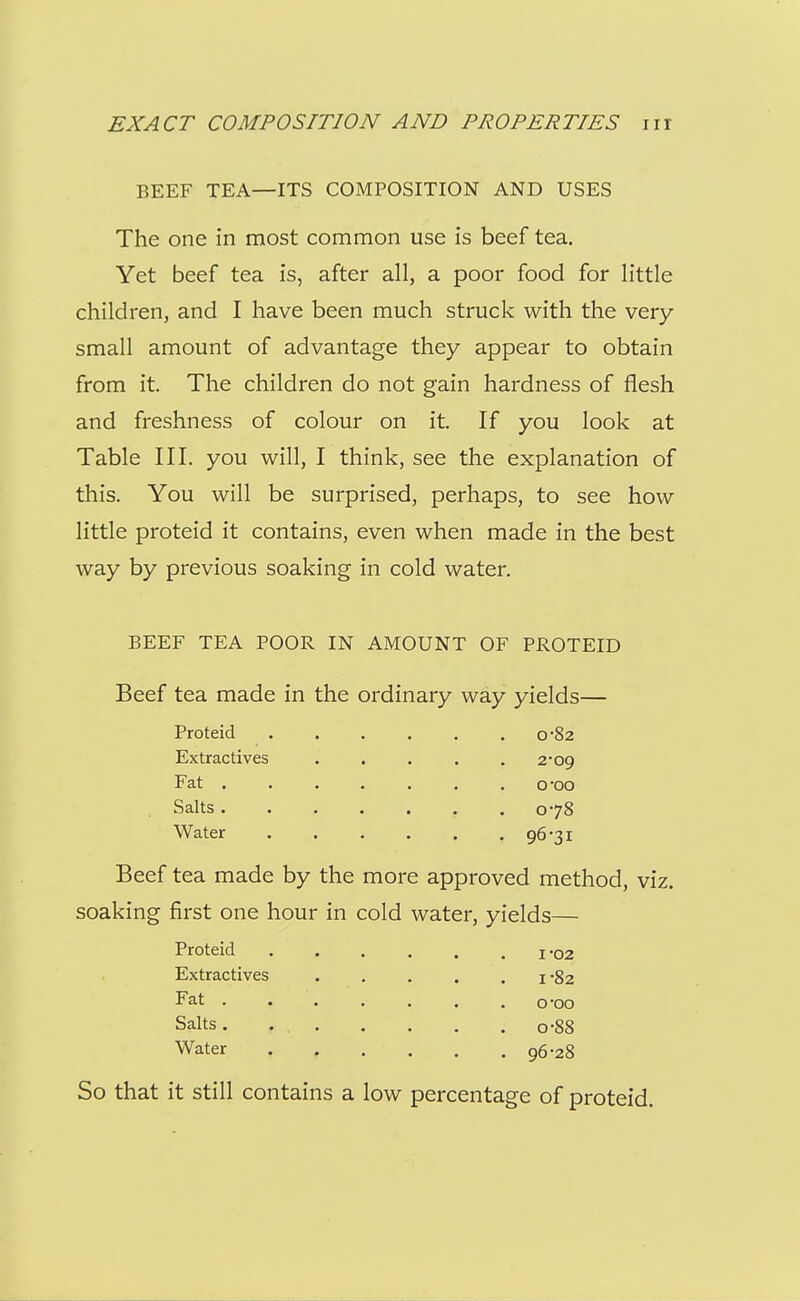 BEEF TEA—ITS COMPOSITION AND USES The one in most common use is beef tea. Yet beef tea is, after all, a poor food for little children, and I have been much struck with the very- small amount of advantage they appear to obtain from it. The children do not gain hardness of flesh and freshness of colour on it. If you look at Table III. you will, I think, see the explanation of this. You will be surprised, perhaps, to see how little proteid it contains, even when made in the best way by previous soaking in cold water, BEEF TEA POOR IN AMOUNT OF PROTEID Beef tea made in the ordinary way yields— Proteid . . . . . . 0*82 Extractives . . . . .2*09 Fat ....... o'oo Salts 078 Water 96-31 Beef tea made by the more approved method, viz. soaking first one hour in cold water, yields— Proteid ...... i-o2 Extractives ..... 1-82 Fat . . . . . . .0-00 Salts 0-88 Water 96-28 So that it still contains a low percentage of proteid.