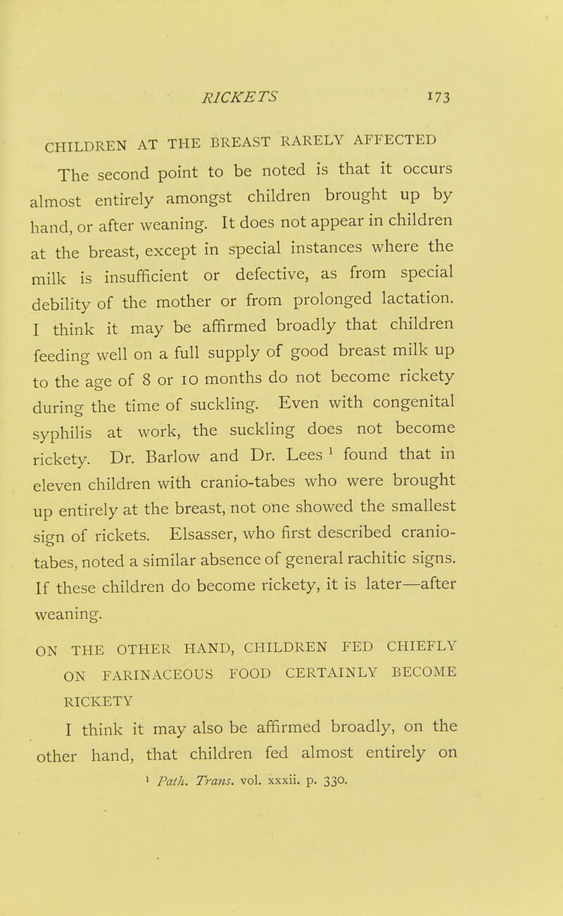 CHILDREN AT THE BREAST RARELY AFFECTED The second point to be noted is that it occurs almost entirely amongst children brought up by hand, or after weaning. It does not appear in children at the breast, except in special instances where the milk is insufficient or defective, as from special debility of the mother or from prolonged lactation. I think it may be affirmed broadly that children feeding well on a full supply of good breast milk up to the age of 8 or 10 months do not become rickety during the time of suckling. Even with congenital syphilis at work, the suckling does not become rickety. Dr. Barlow and Dr. Lees ' found that in eleven children with cranio-tabes who were brought up entirely at the breast, not one showed the smallest sign of rickets. Elsasser, who first described cranio- tabes, noted a similar absence of general rachitic signs. If these children do become rickety, it is later—after weaning. ON THE OTHER HAND, CHILDREN FED CHIEFLY ON FARINACEOUS FOOD CERTAINLY BECOME RICKETY I think it may also be affirmed broadly, on the other hand, that children fed almost entirely on