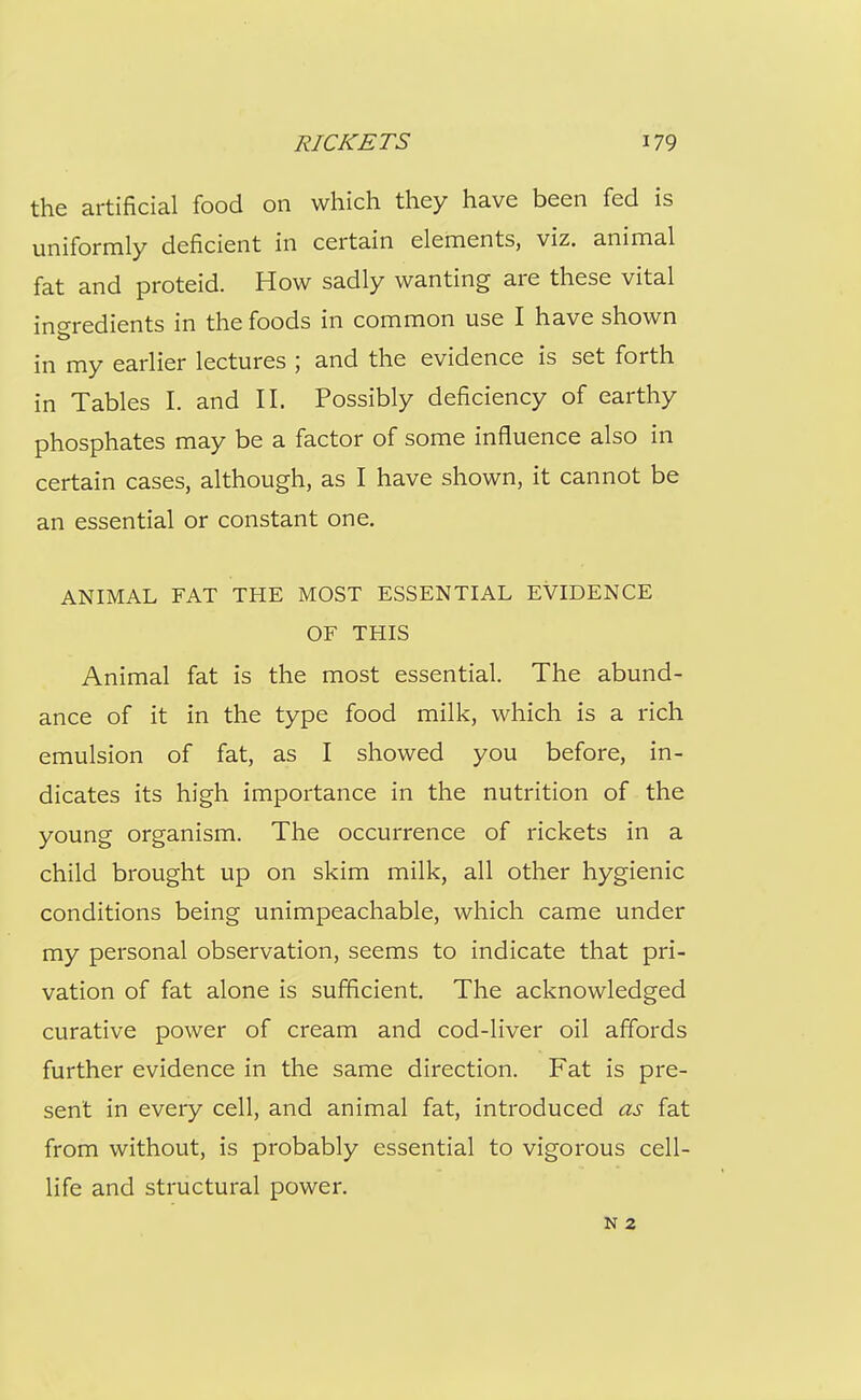 the artificial food on which they have been fed is uniformly deficient in certain elements, viz. animal fat and proteid. How sadly wanting are these vital ino-redients in the foods in common use I have shown in my earlier lectures ; and the evidence is set forth in Tables I. and II. Possibly deficiency of earthy phosphates may be a factor of some influence also in certain cases, although, as I have shown, it cannot be an essential or constant one. ANIMAL FAT THE MOST ESSENTIAL EVIDENCE OF THIS Animal fat is the most essential. The abund- ance of it in the type food milk, which is a rich emulsion of fat, as I showed you before, in- dicates its high importance in the nutrition of the young organism. The occurrence of rickets in a child brought up on skim milk, all other hygienic conditions being unimpeachable, which came under my personal observation, seems to indicate that pri- vation of fat alone is sufficient. The acknowledged curative power of cream and cod-liver oil affords further evidence in the same direction. Fat is pre- sent in every cell, and animal fat, introduced as fat from without, is probably essential to vigorous cell- life and structural power. K 2