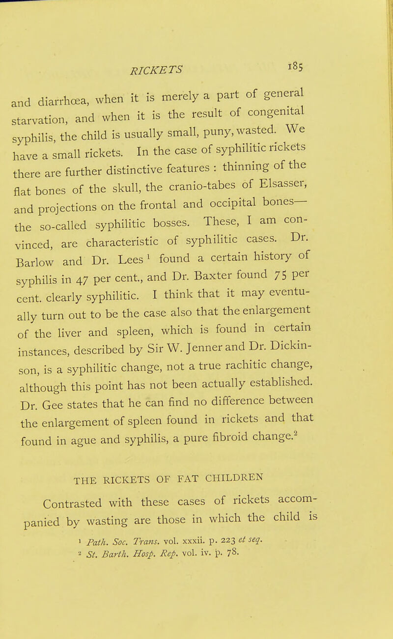 and diarrhoea, when it is nierely a part of general starvation, and when it is the result of congenital syphilis, the child is usually small, puny, wasted. We have a small rickets. In the case of syphilitic rickets there are further distinctive features : thinning of the flat bones of the skull, the cranio-tabes of Elsasser, and projections on the frontal and occipital bones— the so-called syphilitic bosses. These, I am con- vinced, are characteristic of syphilitic cases. Dr. Barlow and Dr. Lees ' found a certain history of syphilis in 47 per cent, and Dr. Baxter found 75 per cent, clearly syphilitic. I think that it may eventu- ally turn out to be the case also that the enlargement of the liver and spleen, which is found in certain instances, described by Sir W. Jenner and Dr. Dickin- son, is a syphilitic change, not a true rachitic change, although this point has not been actually established. Dr. Gee states that he can find no difference between the enlargement of spleen found in rickets and that found in ague and syphilis, a pure fibroid change.^ THE RICKETS OF FAT CHILDREN Contrasted with these cases of rickets accom- panied by wasting are those in which the child is ' Path. Soc. Trans, vol. xxxii. p. 223 et seq. St. Barth. Hasp. Rep. vol. iv. 78.