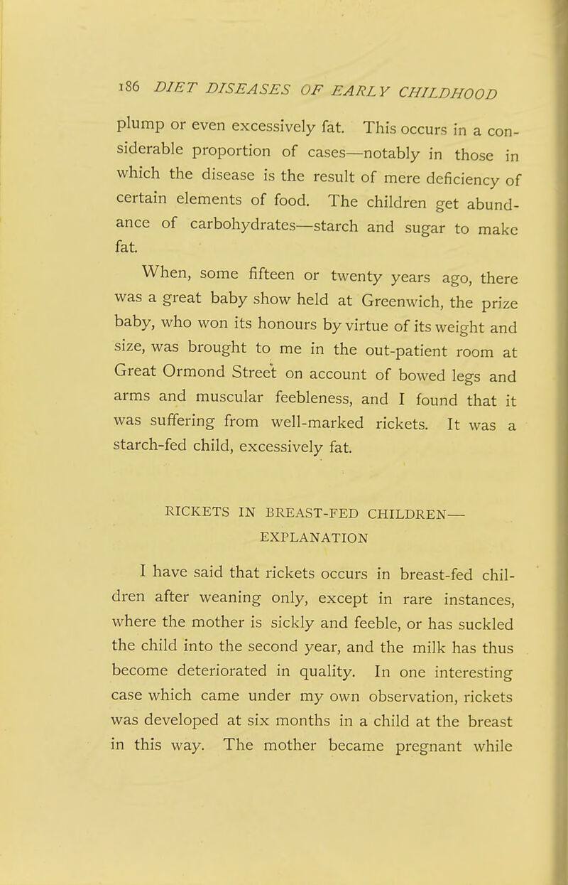 plump or even excessively fat. This occurs in a con- siderable proportion of cases—notably in those in which the disease is the result of mere deficiency of certain elements of food. The children get abund- ance of carbohydrates—starch and sugar to make fat. When, some fifteen or twenty years ago, there was a great baby show held at Greenwich, the prize baby, who won its honours by virtue of its weight and size, was brought to me in the out-patient room at Great Ormond Street on account of bowed legs and arms and muscular feebleness, and I found that it was suffering from well-marked rickets. It was a starch-fed child, excessively fat. RICKETS IN BREAST-FED CHILDREN— EXPLANATION I have said that rickets occurs in breast-fed chil- dren after weaning only, except in rare instances, where the mother is sickly and feeble, or has suckled the child into the second year, and the milk has thus become deteriorated in quality. In one interesting case which came under my own observation, rickets was developed at six months in a child at the breast in this way. The mother became pregnant while