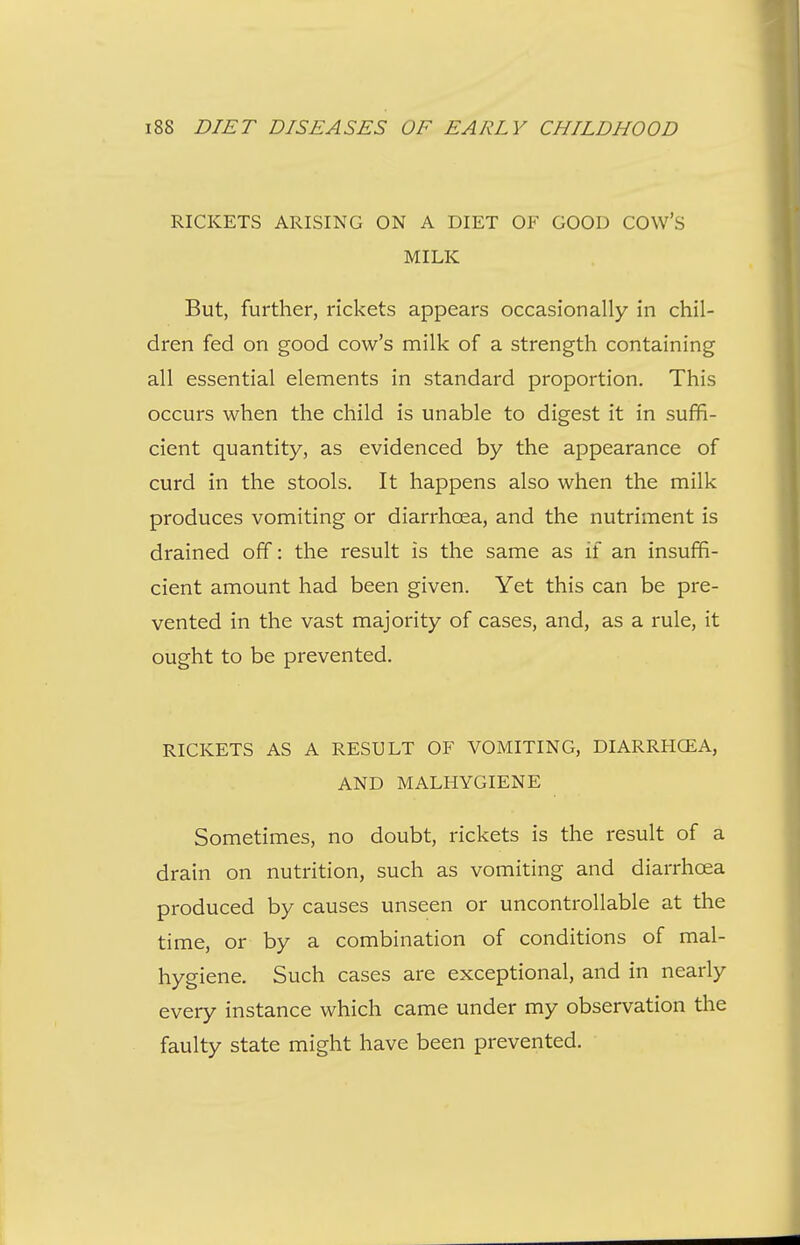 RICKETS ARISING ON A DIET OF GOOD COW'S MILK But, further, rickets appears occasionally in chil- dren fed on good cow's milk of a strength containing all essential elements in standard proportion. This occurs when the child is unable to digest it in suffi- cient quantity, as evidenced by the appearance of curd in the stools. It happens also when the milk produces vomiting or diarrhoea, and the nutriment is drained off: the result is the same as if an insuffi- cient amount had been given. Yet this can be pre- vented in the vast majority of cases, and, as a rule, it ought to be prevented. RICKETS AS A RESULT OF VOMITING, DIARRHCEA, AND MALHYGIENE Sometimes, no doubt, rickets is the result of a drain on nutrition, such as vomiting and diarrhoea produced by causes unseen or uncontrollable at the time, or by a combination of conditions of mal- hygiene. Such cases are exceptional, and in nearly every instance which came under my observation the faulty state might have been prevented.