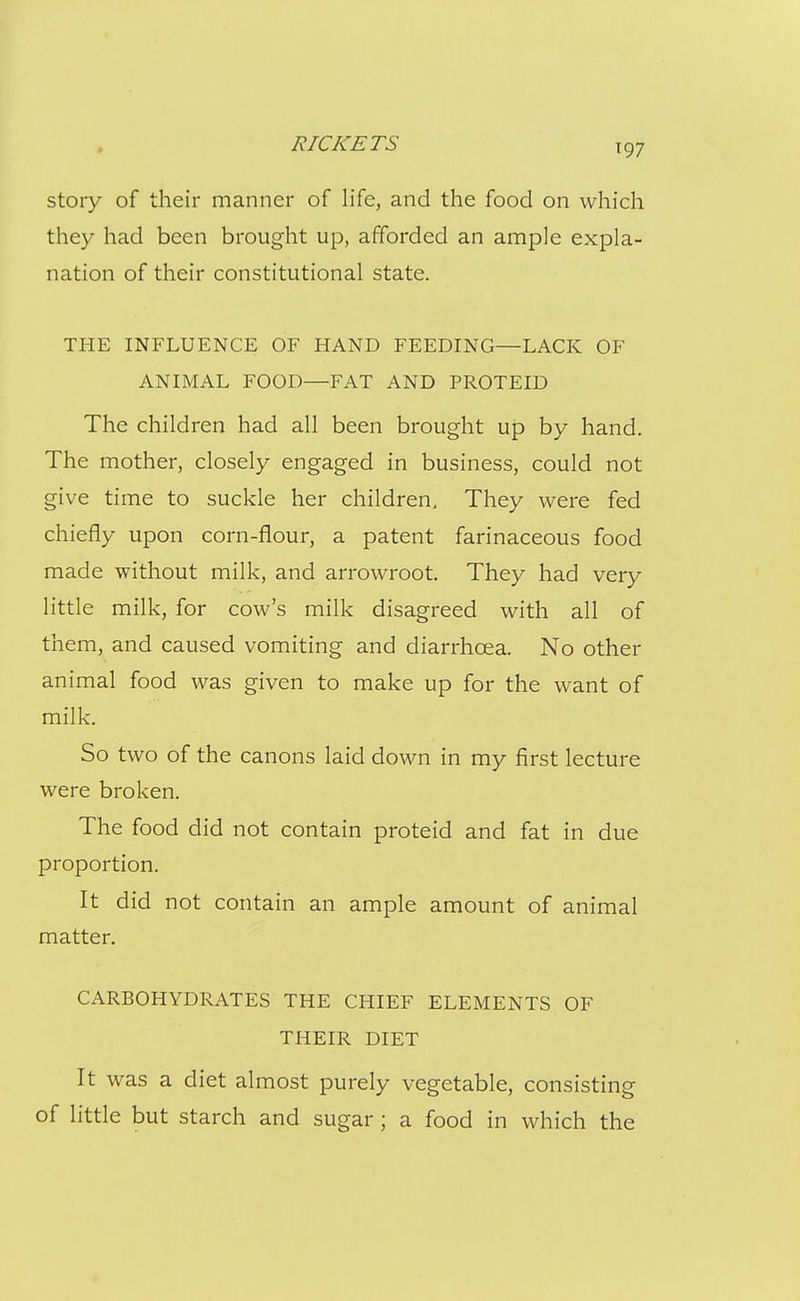 story of their manner of life, and the food on which they had been brought up, afforded an ample expla- nation of their constitutional state. THE INFLUENCE OF HAND FEEDING—LACK OF ANIMAL FOOD—FAT AND PROTEID The children had all been brought up by hand. The mother, closely engaged in business, could not give time to suckle her children. They were fed chiefly upon corn-flour, a patent farinaceous food made without milk, and arrowroot. They had very little milk, for cow's milk disagreed with all of them, and caused vomiting and diarrhoea. No other animal food was given to make up for the want of milk. So two of the canons laid down in my first lecture were broken. The food did not contain proteid and fat in due proportion. It did not contain an ample amount of animal matter. CARBOHYDRATES THE CHIEF ELEMENTS OF THEIR DIET It was a diet almost purely vegetable, consisting of little but starch and sugar; a food in which the