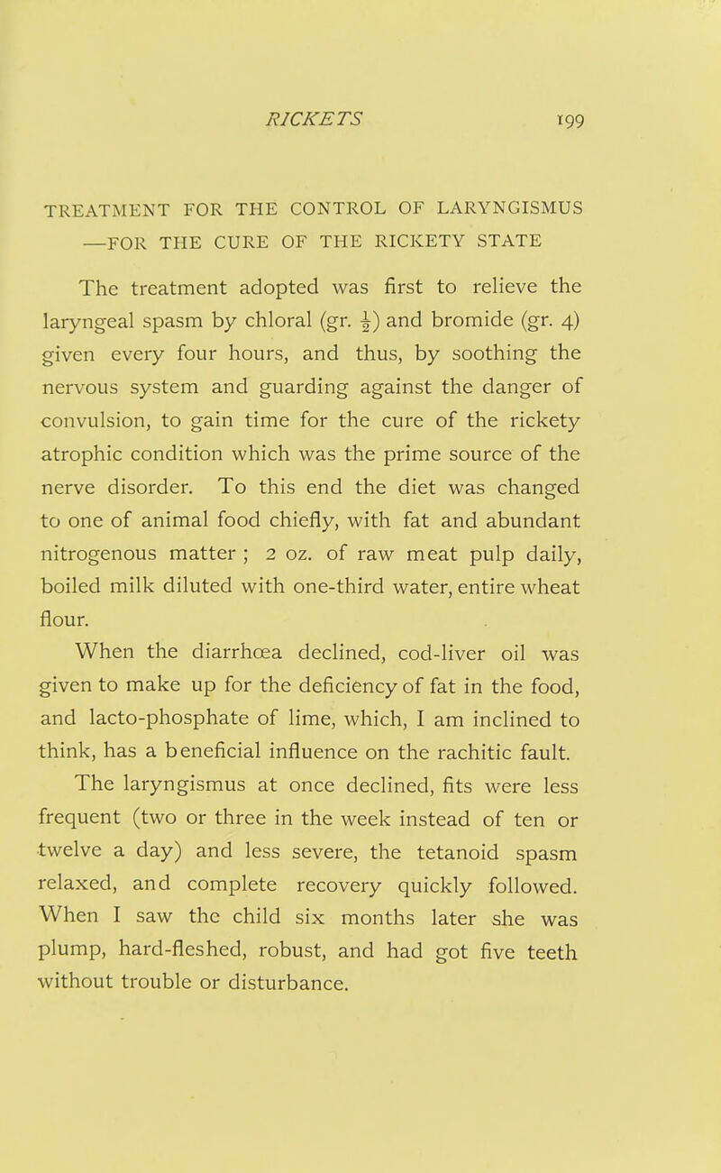 TREATMENT FOR THE CONTROL OF LARYNGISMUS —FOR THE CURE OF THE RICKETY STATE The treatment adopted was first to relieve the laryngeal spasm by chloral (gr. •^) and bromide (gr. 4) given every four hours, and thus, by soothing the nervous system and guarding against the danger of convulsion, to gain time for the cure of the rickety atrophic condition which was the prime source of the nerve disorder. To this end the diet was changed to one of animal food chiefly, with fat and abundant nitrogenous matter ; 2 oz. of raw meat pulp daily, boiled milk diluted with one-third water, entire wheat flour. When the diarrhoea declined, cod-liver oil was given to make up for the deficiency of fat in the food, and lacto-phosphate of lime, which, I am inclined to think, has a beneficial influence on the rachitic fault. The laryngismus at once declined, fits were less frequent (two or three in the week instead of ten or •twelve a day) and less severe, the tetanoid spasm relaxed, and complete recovery quickly followed. When I saw the child six months later she was plump, hard-fleshed, robust, and had got five teeth without trouble or disturbance.