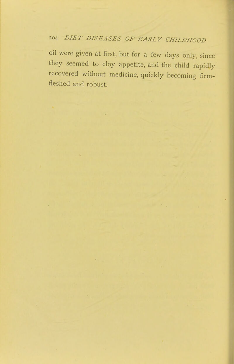 oil were given at first, but for a few days only, since they seemed to cloy appetite, and the child rapidly recovered without medicine, quickly becoming firm- fleshed and robust.