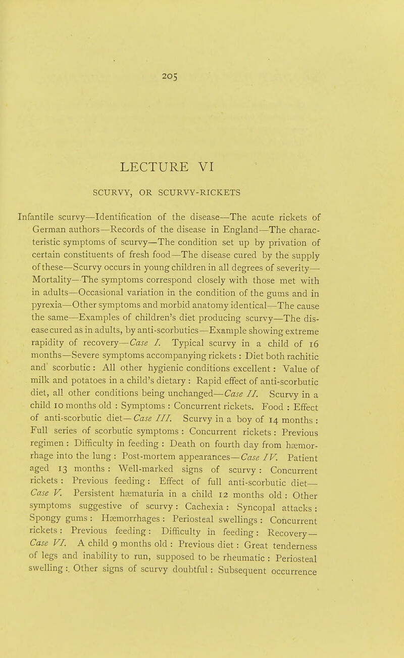 20S i LECTURE VI SCURVY, OR SCURVY-RICKETS Infantile scurvy—Identification of the disease—The acute rickets of German authors—Records of the disease in England—The charac- teristic symptoms of scurvy—The condition set up by privation of certain constituents of fresh food—The disease cured by the supply of these—Scurvy occurs in young children in all degrees of severity—■ Mortality—The symptoms correspond closely with those met with in adults—Occasional variation in the condition of the gums and in pyrexia—Other symptoms and morbid anatomy identical—The cause the same—Examples of children's diet producing scurvy—The dis- ease cured as in adults, by anti-scorbutics—Example showing extreme rapidity of recovery—Case I. Typical scurvy in a child of i6 months—Severe symptoms accompanying rickets : Diet both rachitic and' scorbutic : All other hygienic conditions excellent: Value of milk and potatoes in a child's dietary : Rapid effect of anti-scorbutic diet, all other conditions being unchanged—Case II. Scurvy in a child lo months old : Symptoms : Concurrent rickets. Food : Effect of anti-scorbutic diet— Case III. Scurvy in a boy of 14 months : Full series of scorbutic symptoms : Concurrent rickets: Previous regimen : Difficulty in feeding : Death on fourth day from hemor- rhage into the lung : Post-mortem appearances—Caje IV. Patient aged 13 months : Well-marked signs of scurvy : Concurrent rickets : Previous feeding: Effect of full anti-scorbutic diet Case V. Persistent hjematuria in a child 12 months old : Other symptoms suggestive of scurvy: Cachexia: Syncopal attacks: Spongy gums : Haemorrhages : Periosteal swellings : Concurrent rickets: Previous feeding: Difficulty in feeding: Recovery — Case VI. A child 9 months old : Previous diet: Great tenderness of legs and inability to run, supposed to be rheumatic : Periosteal swelling:. Other signs of scurvy doubtful: Subsequent occurrence