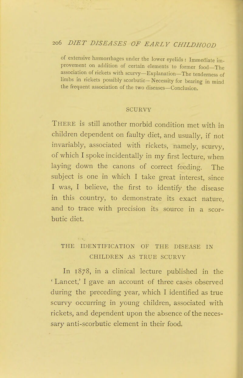 of extensive hsemorrhages under the lower eyelids : Immediate im- provement on addition of certain elements to former food—The association of rickets with scurvy—Explanation—The tenderness of limbs in rickets possibly scorbutic- Necessity for bearing in mind the frequent association of the two diseases—Conclusion. SCURVY There is still another morbid condition met with in children dependent on faulty diet, and usually, if not invariably, associated with rickets, namely, scurvy, of which I spoke incidentally in my first lecture, when laying down the canons of correct feeding. The subject is one in which I take great interest, since I was, I believe, the first to identify the disease in this country, to demonstrate its exact nature, and to trace with precision its source in a scor- butic diet. THE IDENTIFICATION OF THE DISEASE IN CHILDREN AS TRUE SCURVY In 1878, in a clinical lecture published in the ' Lancet,' I gave an account of three cases observed during the preceding year, which I identified as true scurvy occurring in young children, associated with rickets, and dependent upon the absence of the neces- sary anti-scorbutic element in their food.