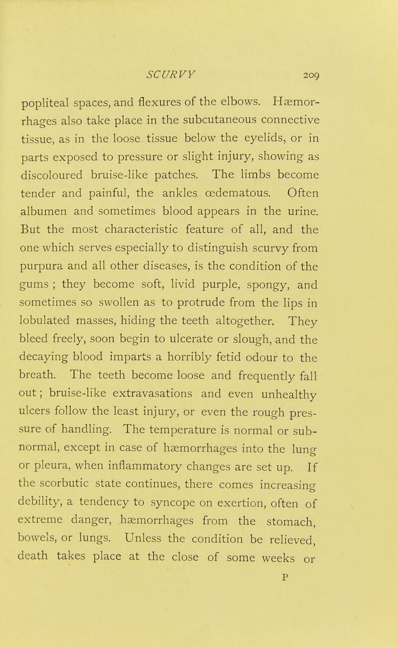 popliteal spaces, and flexures of the elbows. Haemor- rhages also take place in the subcutaneous connective tissue, as in the loose tissue below the eyelids, or in parts exposed to pressure or slight injury, showing as discoloured bruise-like patches. The limbs become tender and painful, the ankles oedematous. Often albumen and sometimes blood appears in the urine. But the most characteristic feature of all, and the one which serves especially to distinguish scurvy from purpura and all other diseases, is the condition of the gums ; they become soft, livid purple, spongy, and sometimes so swollen as to protrude from the lips in lobulated masses, hiding the teeth altogether. They bleed freely, soon begin to ulcerate or slough, and the decaying blood imparts a horribly fetid odour to the breath. The teeth become loose and frequently fall out; bruise-like extravasations and even unhealthy ulcers follow the least injury, or even the rough pres- sure of handling. The temperature is normal or sub- normal, except in case of haemorrhages into the lung or pleura, when inflammatory changes are set up. If the scorbutic state continues, there comes increasing debility, a tendency to syncope on exertion, often of extreme danger, haemorrhages from the stomach, bowels, or lungs. Unless the condition be relieved, death takes place at the close of some weeks or