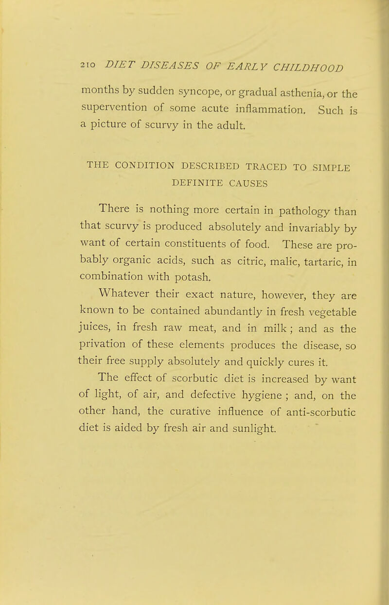 months by sudden syncope, or gradual asthenia, or the supervention of some acute inflammation. Such is a picture of scurvy in the adult. THE CONDITION DESCRIBED TRACED TO SIMPLE DEFINITE CAUSES There is nothing more certain in pathology than that scurvy is produced absolutely and invariably by want of certain constituents of food. These are pro- bably organic acids, such as citric, malic, tartaric, in combination with potash. Whatever their exact nature, however, they are known to be contained abundantly in fresh vegetable juices, in fresh raw meat, and in milk ; and as the privation of these elements produces the disease, so their free supply absolutely and quickly cures it. The effect of scorbutic diet is increased by want of light, of air, and defective hygiene ; and, on the other hand, the curative influence of anti-scorbutic diet is aided by fresh air and sunlight.