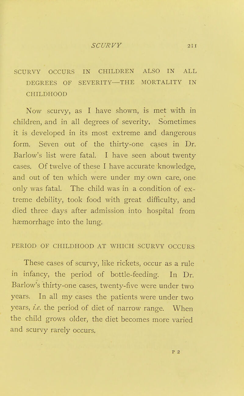 SCURVY OCCURS IN CHILDREN ALSO IN ALL DEGREES OF SEVERITY—THE MORTALITY IN CHILDHOOD Now scurvy, as I have shown, is met with in children, and in all degrees of severity. Sometimes it is developed in its most extreme and dangerous form. Seven out of the thirty-one cases in Dr. Barlow's list were fatal. I have seen about twenty cases. Of twelve of these I have accurate knowledge, and out of ten which were under my own care, one only was fatal. The child was in a condition of ex- treme debility, took food with great difficulty, and died three days after admission into hospital from haemorrhage into the lung. PERIOD OF CHILDHOOD AT WHICH SCURVY OCCURS These cases of scurvy, like rickets, occur as a rule in infancy, the period of bottle-feeding. In Dr. Barlow's thirty-one cases, twenty-five were under two years. In all my cases the patients were under two years, i.e. the period of diet of narrow range. When the child grows older, the diet becomes more varied and scurvy rarely occurs.