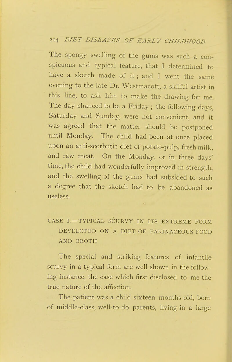 The spongy swelling of the gums was such a con- spicuous and typical feature, that I determined to have a sketch made of it ; and I went the same evening to the late Dr. Westmacott, a skilful artist in this line, to ask him to make the drawing for me. The day chanced to be a Friday ; the following days, Saturday and Sunday, were not convenient, and it was agreed that the matter should be postponed until Monday. The child had been at once placed upon an anti-scorbutic diet of potato-pulp, fresh milk, and raw meat. On the Monday, or in three days' time, the child had wonderfully improved in strength, and the swelling of the gums had subsided to such a degree that the sketch had to be abandoned as useless. CASE I.—TYPICAL SCURVY IN ITS EXTREME FORM DEVELOPED ON A DIET OF FARINACEOUS FOOD AND BROTH The special and striking features of infantile scurvy in a typical form are well shown in the follow- ing instance, the case which first disclosed to me the true nature of the affection. The patient was a child sixteen months old, born of middle-class, well-to-do parents, living in a large