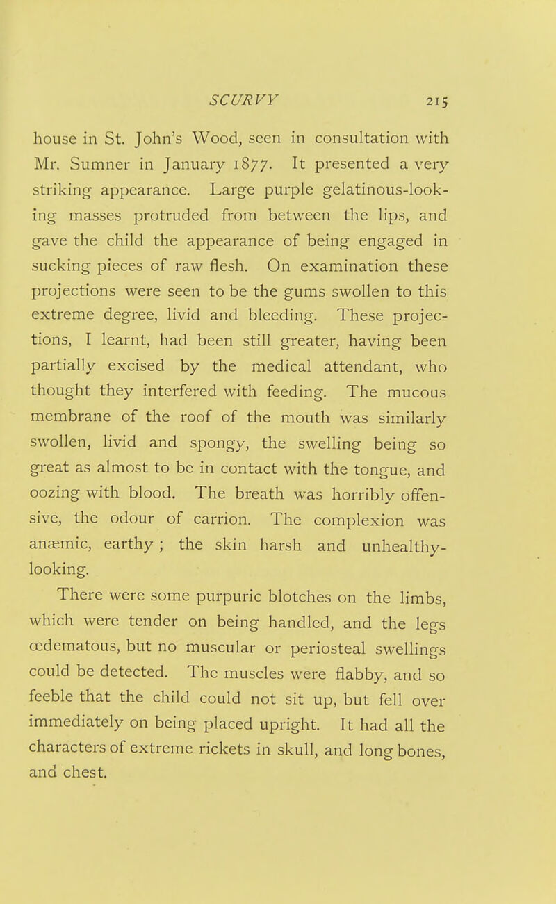 house in St. John's Wood, seen in consultation with Mr. Sumner in January 1877. It presented a very striking appearance. Large purple gelatinous-look- ing masses protruded from between the lips, and gave the child the appearance of being engaged in sucking pieces of raw flesh. On examination these projections were seen to be the gums swollen to this extreme degree, livid and bleeding. These projec- tions, I learnt, had been still greater, having been partially excised by the medical attendant, who thought they interfered with feeding. The mucous membrane of the roof of the mouth was similarly swollen, livid and spongy, the swelling being so great as almost to be in contact with the tongue, and oozing with blood. The breath was horribly offen- sive, the odour of carrion. The complexion was anaemic, earthy ; the skin harsh and unhealthy- looking. There were some purpuric blotches on the limbs, which were tender on being handled, and the legs cedematous, but no muscular or periosteal swellings could be detected. The muscles were flabby, and so feeble that the child could not sit up, but fell over immediately on being placed upright. It had all the characters of extreme rickets in skull, and long bones, and chest.