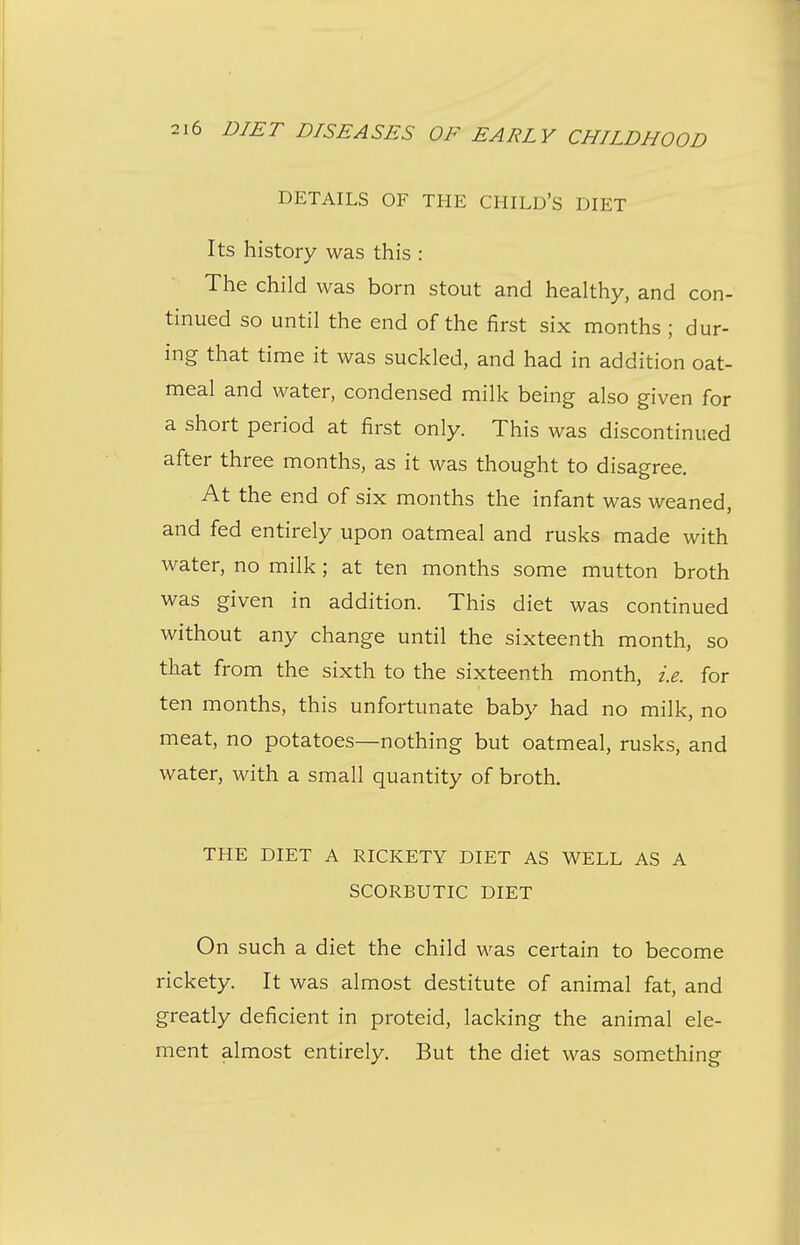 DETAILS OF THE CHILD'S DIET Its history was this : The child was born stout and healthy, and con- tinued so until the end of the first six months ; dur- ing that time it was suckled, and had in addition oat- meal and water, condensed milk being also given for a short period at first only. This was discontinued after three months, as it was thought to disagree. At the end of six months the infant was weaned, and fed entirely upon oatmeal and rusks made with water, no milk; at ten months some mutton broth was given in addition. This diet was continued without any change until the sixteenth month, so that from the sixth to the sixteenth month, i.e. for ten months, this unfortunate baby had no milk, no meat, no potatoes—nothing but oatmeal, rusks, and water, with a small quantity of broth. THE DIET A RICKETY DIET AS WELL AS A SCORBUTIC DIET On such a diet the child was certain to become rickety. It was almost destitute of animal fat, and greatly deficient in proteid, lacking the animal ele- ment almost entirely. But the diet was something