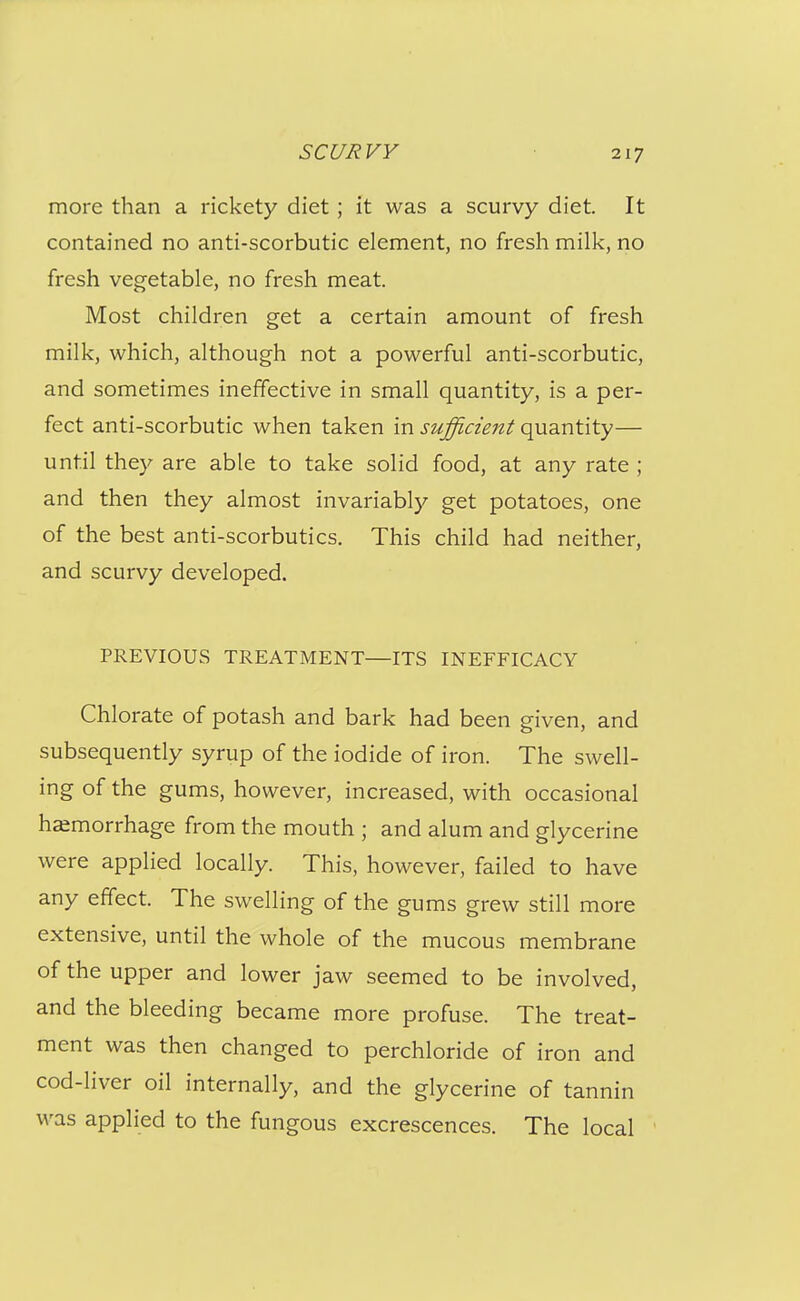 more than a rickety diet ; it was a scurvy diet. It contained no anti-scorbutic element, no fresh milk, no fresh vegetable, no fresh meat. Most children get a certain amount of fresh milk, which, although not a powerful anti-scorbutic, and sometimes ineffective in small quantity, is a per- fect anti-scorbutic when taken in sufficient quantity— until they are able to take solid food, at any rate ; and then they almost invariably get potatoes, one of the best anti-scorbutics. This child had neither, and scurvy developed. PREVIOUS TREATMENT—ITS INEFFICACY Chlorate of potash and bark had been given, and subsequently syrup of the iodide of iron. The swell- ing of the gums, however, increased, with occasional hemorrhage from the mouth ; and alum and glycerine were applied locally. This, however, failed to have any effect. The swelling of the gums grew still more extensive, until the whole of the mucous membrane of the upper and lower jaw seemed to be involved, and the bleeding became more profuse. The treat- ment was then changed to perchloride of iron and cod-liver oil internally, and the glycerine of tannin was applied to the fungous excrescences. The local