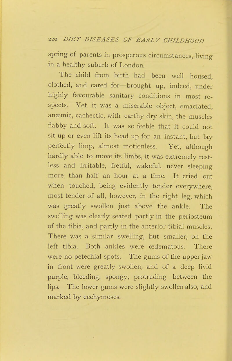 spring of parents in prosperous circumstances, living in a healthy suburb of London. The child from birth had been well housed, clothed, and cared for—brought up, indeed, under highly favourable sanitary conditions in most re- spects. Yet it was a miserable object, emaciated, anaemic, cachectic, with earthy dry skin, the muscles flabby and soft. It was so feeble that it could not sit up or even lift its head up for an instant, but lay perfectly limp, almost motionless. Yet, although hardly able to move its limbs, it was extremely rest- less and irritable, fretful, wakeful, never sleeping more than half an hour at a time. It cried out when touched, being evidently tender everywhere, most tender of all, however, in the right leg, which was greatly swollen just above the ankle. The swelling was clearly seated partly in the periosteum of the tibia, and partly in the anterior tibial muscles. There was a similar swelling, but smaller, on the left tibia. Both ankles were oedematous. There were no petechial spots. The gums of the upper jaw in front were greatly swollen, and of a deep livid purple, bleeding, spongy, protruding between the lips. The lower gums were slightly swollen also, and marked by ecchymoses.