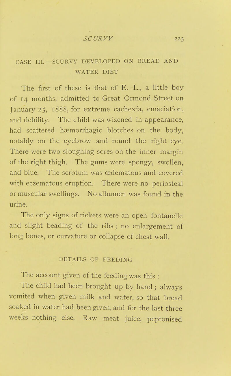 CASE III.—SCURVY DEVELOPED ON BREAD AND WATER DIET The first of these is that of E. L., a little boy of 14 months, admitted to Great Ormond Street on January 25, 1888, for extreme cachexia, emaciation, and debility. The child was wizened in appearance, had scattered haemorrhagic blotches on the body, notably on the eyebrow and round the right eye. There were two sloughing sores on the inner margin of the right thigh. The gums were spongy, swollen, and blue. The scrotum was oedematous and covered with eczematous eruption. There were no periosteal or muscular swellings. No albumen was found in the urine. The only signs of rickets were an open fontanelle and slight beading of the ribs ; no enlargement of long bones, or curvature or collapse of chest wall. DETAILS OF FEEDING The account given of the feeding was this : The child had been brought up by hand ; always vomited when given milk and water, so that bread soaked in water had been given, and for the last three weeks nothing else. Raw meat juice, peptonised