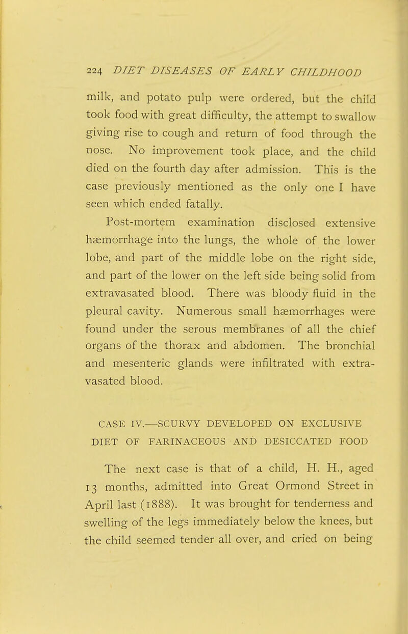 milk, and potato pulp were ordered, but the child took food with great difficulty, the attempt to swallow giving rise to cough and return of food through the nose. No improvement took place, and the child died on the fourth day after admission. This is the case previously mentioned as the only one I have seen which ended fatally. Post-mortem examination disclosed extensive haemorrhage into the lungs, the whole of the lower lobe, and part of the middle lobe on the right side, and part of the lower on the left side being solid from extravasated blood. There was bloody fluid in the pleural cavity. Numerous small haemorrhages were found under the serous membranes of all the chief organs of the thorax and abdomen. The bronchial and mesenteric glands were infiltrated with extra- vasated blood. CASE IV.—SCURVY DEVELOPED ON EXCLUSIVE DIET OF FARINACEOUS AND DESICCATED FOOD The next case is that of a child, H. H., aged 13 months, admitted into Great Ormond Street in April last (1888). It was brought for tenderness and swelling of the legs immediately below the knees, but the child seemed tender all over, and cried on being