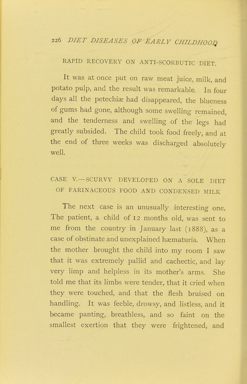 RAPID RECOVERY ON ANTI-SCORBUTIC DIET. It was at once put on raw meat juice, milk, and potato pulp, and the result was remarkable. In four days all the petechiae had disappeared, the blueness of gums had gone, although some swelling remained, and the tenderness and swelling of the legs had greatly subsided. The child took food freely, and at the end of three weeks was discharged absolutely well. CASE v.—SCURVY DEVELOPED ON A SOLE DIET OF FARINACEOUS FOOD AND CONDENSED MILK The next case is an unusually interesting one. The patient, a child of 12 months old, was sent to me from the country in January last (1888), as a case of obstinate and unexplained hsematuria. When the mother brought the child into my room I saw that it was extremely pallid and cachectic, and lay very limp and helpless in its mother's arms. She told me that its limbs were tender, that it cried when they were touched, and that the flesh bruised on handling. It was feeble, drowsy, and listless, and it became panting, breathless, and so faint on the smallest exertion that they were frightened, and