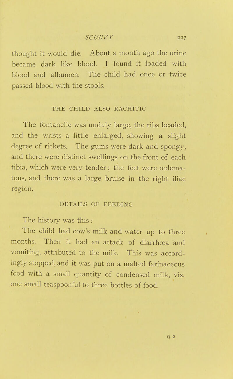 thought it would die. About a month ago the urine became dark Hke blood. I found it loaded with blood and albumen. The child had once or twice passed blood with the stools. THE CHILD ALSO RACHITIC The fontanelle was unduly large, the ribs beaded, and the wrists a little enlarged, showing a slight degree of rickets. The gums were dark and spongy, and there were distinct swellings on the front of each tibia, which were very tender; the feet were oedema- tous, and there was a large bruise in the right iliac region. DETAILS OF FEEDING The history was this : The child had cow's milk and water up to three months. Then it had an attack of diarrhoea and vomiting, attributed to the milk. This was accord- ingly stopped, and it was put on a malted farinaceous food with a small quantity of condensed milk, viz. one small teaspoonful to three bottles of food. Q 2