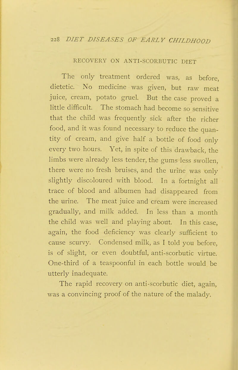 RECOVERY ON ANTI-SCORBUTIC DIET The only treatment ordered was, as before, dietetic. No medicine was given, but raw meat juice, cream, potato gruel. But the case proved a little difficult. The stomach had become so sensitive that the child was frequently sick after the richer food, and it was found necessary to reduce the quan- tity of cream, and give half a bottle of food only every two hours. Yet, in spite of this drawback, the limbs were already less tender, the gums less swollen, there were no fresh bruises, and the urine was only slightly discoloured with blood. In a fortnight all trace of blood and albumen had disappeared from the urine. The meat juice and cream were increased gradually, and milk added. In less than a month the child was well and playing about. In this case, again, the food deficiency was clearly sufficient to cause scurvy. Condensed milk, as I told you before, is of slight, or even doubtful, anti-scorbutic virtue. One-third of a teaspoonful in each bottle would be utterly inadequate. The rapid recovery on anti-scorbutic diet, again, was a convincing proof of the nature of the malady.