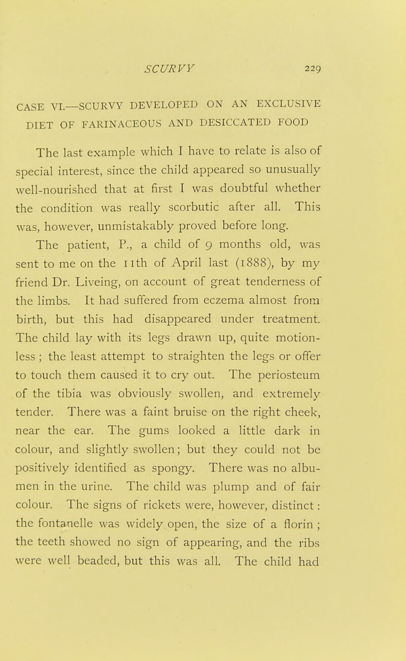 CASE VI.—SCURVY DEVELOPED ON AN EXCLUSIVE DIET OF FARINACEOUS AND DESICCATED FOOD The last example which I have to relate is also of special interest, since the child appeared so unusually well-nourished that at first I was doubtful whether the condition was really scorbutic after all. This was, however, unmistakably proved before long. The patient. P., a child of 9 months old, was sent to me on the nth of April last (1888), by my friend Dr. Liveing, on account of great tenderness of the limbs. It had suffered from eczema almost from birth, but this had disappeared under treatment. The child lay with its legs drawn up, quite motion- less ; the least attempt to straighten the legs or offer to touch them caused it to cry out. The periosteum of the tibia was obviously swollen, and extremely tender. There was a faint bruise on the right cheek, near the ear. The gums looked a little dark in colour, and slightly swollen; but they could not be positively identified as spongy. There was no albu- men in the urine. The child was plump and of fair colour. The signs of rickets were, however, distinct: the fontanelle was widely, open, the size of a florin ; the teeth showed no sign of appearing, and the ribs were well beaded, but this was all. The child had