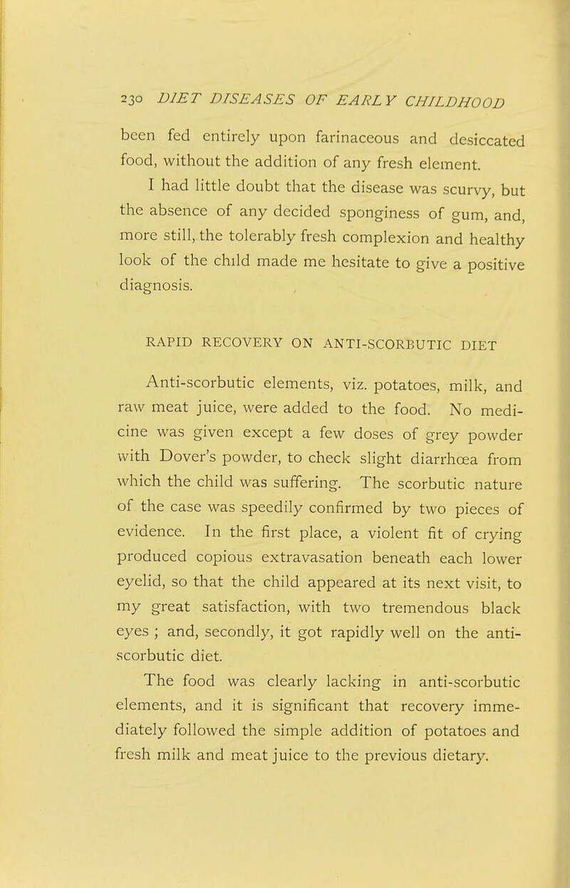 been fed entirely upon farinaceous and desiccated food, without the addition of any fresh element. I had little doubt that the disease was scurvy, but the absence of any decided sponginess of gum, and more still, the tolerably fresh complexion and healthy look of the child made me hesitate to give a positive diagnosis. RAPID RECOVERY ON ANTI-SCORBUTIC DIET Anti-scorbutic elements, viz. potatoes, milk, and raw meat juice, were added to the food. No medi- cine was given except a few doses of grey powder with Dover's powder, to check slight diarrhoea from which the child was suffering. The scorbutic nature of the case was speedily confirmed by two pieces of evidence. In the first place, a violent fit of crying produced copious extravasation beneath each lower eyelid, so that the child appeared at its next visit, to my great satisfaction, with two tremendous black eyes ; and, secondly, it got rapidly well on the anti- scorbutic diet. The food was clearly lacking in anti-scorbutic elements, and it is significant that recovery imme- diately followed the simple addition of potatoes and fresh milk and meat juice to the previous dietary.