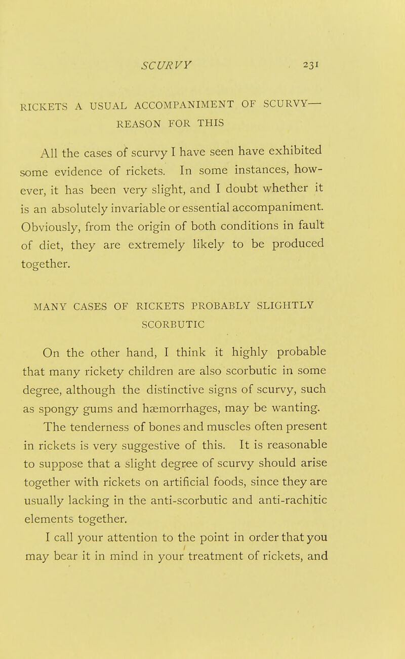 I I scc//?vy 231 RICKETS A USUAL ACCOMPANIMENT OF SCURVY— I REASON FOR THIS All the cases of scurvy I have seen have exhibited j some evidence of rickets. In some instances, how- ever, it has been very slight, and I doubt whether it is an absolutely invariable or essential accompaniment. ^ Obviously, from the origin of both conditions in fault of diet, they are extremely likely to be produced together. MANY CASES OF RICKETS PROBABLY SLIGHTLY SCORBUTIC On the other hand, I think it highly probable that many rickety children are also scorbutic in some 1 degree, although the distinctive signs of scurvy, such as spongy gums and haemorrhages, may be wanting. The tenderness of bones and muscles often present in rickets is very suggestive of this. It is reasonable to suppose that a slight degree of scurvy should arise together with rickets on artificial foods, since they are usually lacking in the anti-scorbutic and anti-rachitic elements together. I call your attention to the point in order that you may bear it in mind in your treatment of rickets, and I