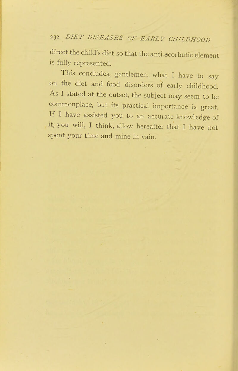 direct the child's diet so that the anti-scorbutic element is fully represented. This concludes, gentlemen, what I have to say on the diet and food disorders of early childhood. As I stated at the outset, the subject may seem to be commonplace, but its practical importance is great. If I have assisted you to an accurate knowledge of it, you will, I think, allow hereafter that I have not spent your time and mine in vain.