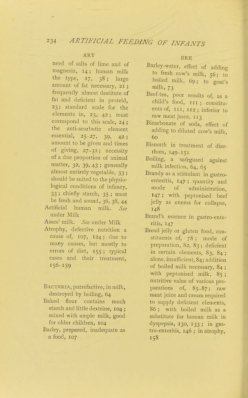 ART need of salts of lime and of magnesia, 14; human milk the type, 17, 38; large amount of fat necessary, 21 ; frequently almost destitute of fat and deficient in proteid, 23; standard scale for the elements in, 23, 42; must correspond to this scale, 24; the anti-scorbutic element essential, 25-27, 39, 42 ; amount to be given and times of giving, 27-31; necessity of a due proportion of animal matter, 32, 39, 43 ; generally almost entirely vegetable, 33 ; should be suited to the physio- logical conditions of infancy, 33; chiefly starch, 35 ; must be fresh and sound, 36, 38, 44 Artificial human milk. See under Milk Asses' milk. See under Milk Atrophy, defective nutrition a cause of, 107, 124; due to many causes, but mostly to errors of diet, 155 ; typical cases and their treatment, 156-159 Bactkria, putrefactive, in milk, destroyed by boiling, 64 Baked flour contains much starch and little dextrine, 104 ; mixed with ample milk, good for older children, 104 Barley, prepared, inadequate as a food, 107 BRE Barley-water, elTect of adding to fresh cow's milk, 56; to boiled milk, 69; to goat's milk, 73 Beef-tea, poor results of, as a child's food, in ; constitu- ents of. III, 112 ; inferior to raw meat juice, 113 Bicarbonate of soda, effect of adding to diluted cow's milk, 60 Bismuth in treatment of diar- rhoea, 149-151 Boiling, a safeguard against milk infection, 64, 65 Brandy as a stimulant in gastro- enteritis, 147 ; quantity and mode of administration, 147; with peptonised beef jelly as enema for collapse, 148 Brand's essence in gastro-ente- ritis, 147 Bread jelly or gluten food, con- stituents of, 78 ; mode of preparation, 82, 83 ; deficient in certain elements, 83, 84 ; alone, insufficient, 84; addition of boiled milk necessary, 84 ; with peptonised milk, 85 ; nutritive value of various pre- parations of, 85-87; raw meat juice and cream required to supply deficient elements, 86 ; with boiled milk as a substitute for human milk in dyspepsia, 130, 133 ; in gas- tro-enteritis, 146 ; in atrophy, 158