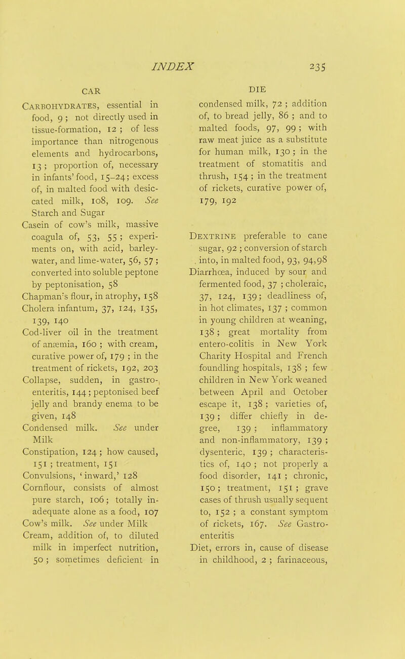 CAR Carbohydrates, essential in food, 9 ; not directly used in tissue-formation, 12 ; of less importance than nitrogenous elements and hydrocarbons, 13 ; proportion of, necessary in infants'food, 15-24; excess of, in malted food with desic- cated milk, 108, 109. See Starch and Sugar Casein of cow's milk, massive coagula of, 53, 55; experi- ments on, with acid, barley- water, and lime-water, 56, 57; converted into soluble peptone by peptonisation, 58 Chapman's flour, in atrophy, 158 Cholera infantum, 37, 124, 135, 139, 140 Cod-liver oil in the treatment of ancemia, 160 ; with cream, curative power of, 179 ; in the treatment of rickets, 192, 203 Collapse, sudden, in gastro-, enteritis, 144; peptonised beef jelly and brandy enema to be given, 148 Condensed milk. See under Milk Constipation, 124; how caused, 151 ; treatment, 151 Convulsions, 'inward,' 128 Cornflour, consists of almost pure starch, io5; totally in- adequate alone as a food, 107 Cow's milk. See under Milk Cream, addition of, to diluted milk in imperfect nutrition, 50; sometimes deficient in DIE condensed milk, 72 ; addition of, to bread jelly, 86 ; and to malted foods, 97, 99; with raw meat juice as a substitute for human milk, 130 ; in the treatment of stomatitis and thrush, 154 ; in the treatment of rickets, curative power of, 179, 192 Dextrine preferable to cane sugar, 92 ; conversion of starch . into, in malted food, 93, 94,98 Diarrhcea, induced by sour and fermented food, 37 ; choleraic, 37, 124, 139; deadliness of, in hot climates, 137 ; common in young children at weaning, 138; great mortality from entero-colitis in New York Charity Hospital and French foundling hospitals, 138 ; few children in New York weaned between April and October escape it, 138 ; varieties of, 139; differ chiefly in de- gree, 139 ; inflammatory and non-inflammatory, 139 ; dysenteric, 139 ; characteris- tics of, 140 ; not properly a food disorder, 141 ; chronic, 150; treatment, 151; grave cases of thrush usually sequent to, 152 ; a constant symptom of rickets, 167. See Gastro- enteritis Diet, errors in, cause of disease in childhood, 2 ; farinaceous.