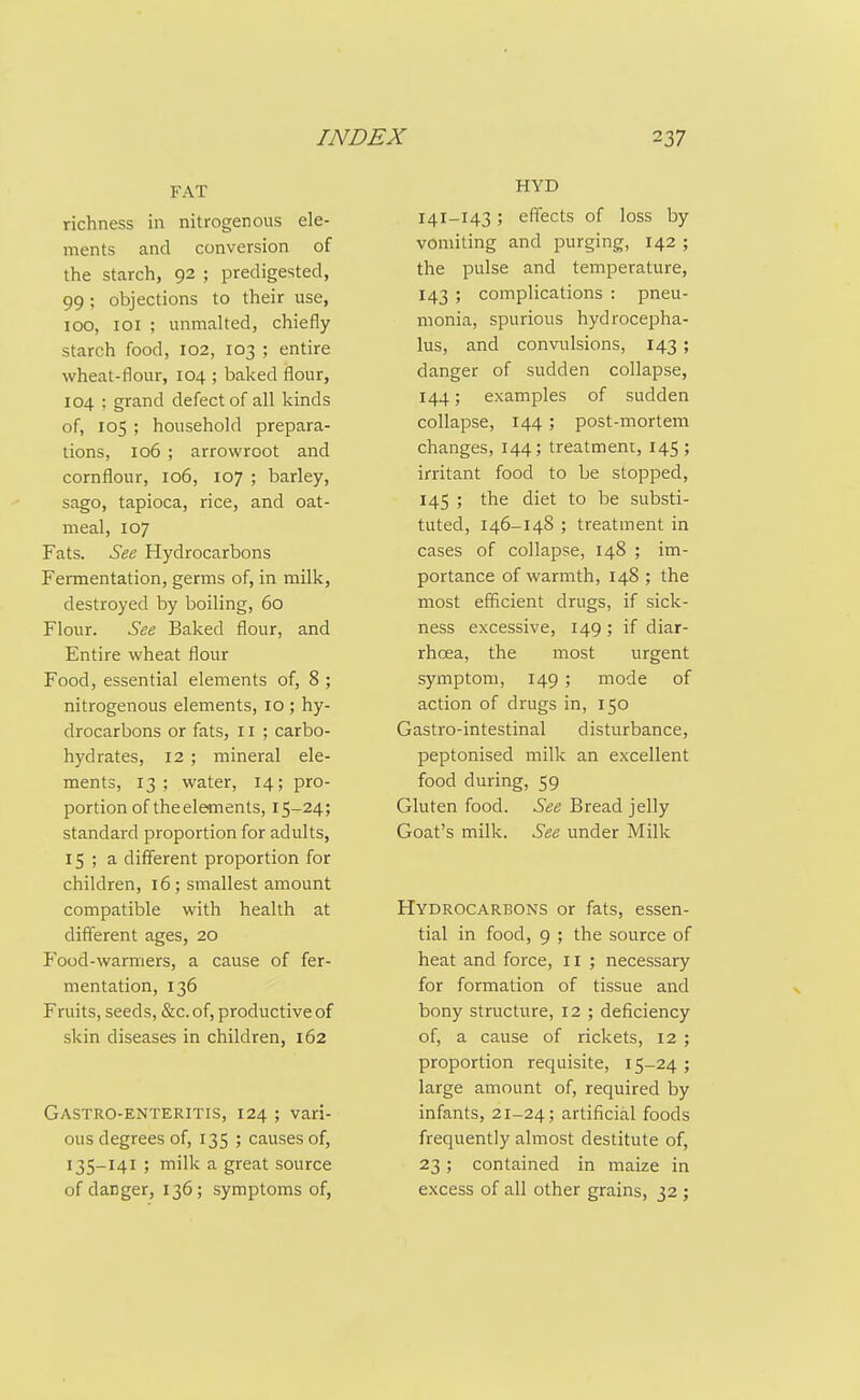 FAT richness in nitrogenous ele- ments and conversion of the starch, 92 ; predigested, 99 ; objections to their use, 100, loi ; unmalted, chiefly starch food, 102, 103 ; entire wheat-flour, 104 ; baked flour, 104 ; grand defect of all kinds of, 105 ; household prepara- tions, 106 ; arrowroot and cornflour, 106, 107 ; barley, sago, tapioca, rice, and oat- meal, 107 Fats. See Hydrocarbons Fermentation, germs of, in milk, destroyed by boiling, 60 Flour. See Baked flour, and Entire wheat flour Food, essential elements of, 8 ; nitrogenous elements, 10 ; hy- drocarbons or fats, 11 ; carbo- hydrates, 12 ; mineral ele- ments, 13 ; water, 14; pro- portion of the elements, 15-24; standard proportion for adults, 15 ; a different proportion for children, 16; smallest amount compatible with health at different ages, 20 Food-warmers, a cause of fer- mentation, 136 Fruits, seeds, &c. of, productive of skin diseases in children, 162 Gastro-enteritis, 124 ; vari- ous degrees of, 135 ; causes of, 135-141 ; milk a great source of danger, 136; symptoms of, HYD 141-143; effects of loss by vomiting and purging, 142 ; the pulse and temperature, 143 ; complications : pneu- monia, spurious hydrocepha- lus, and convulsions, 143; danger of sudden collapse, 144; examples of sudden collapse, 144; post-mortem changes, 144; treatment, 145; irritant food to be stopped, 145 ; the diet to be substi- tuted, 146-148 ; treatment in cases of collapse, 148 ; im- portance of warmth, 148 ; the most efScient drugs, if sick- ness excessive, 149 ; if diar- rhoea, the most urgent symptom, 149 ; mode of action of drugs in, 150 Gastro-intestinal disturbance, peptonised milk an excellent food during, 59 Gluten food. See Bread jelly Goat's milk. See under Milk Hydrocarbons or fats, essen- tial in food, 9 ; the source of heat and force, 11 ; necessary for formation of tissue and bony structure, 12 ; deficiency of, a cause of rickets, 12 ; proportion requisite, 15-24; large amount of, required by infants, 21-24; artificial foods frequently almost destitute of, 23; contained in maize in excess of all other grains, 32 ;