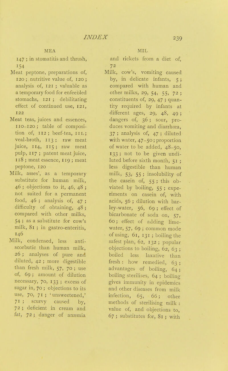 MEA 147 ; in stomatitis and thrush, 154 Meat peptone, preparations of, 120; nutritive vahie of, 120; analysis of, 121 ; vahiable as a temporary food for enfeebled stomachs, 121 ; debilitating effect of continued use, 121, 122 Meat teas, juices and essences, 110-I20; table of composi- tion of, 112; beef-tea, nr.; veal-broth, 113; raw meat juice, 114, 115; raw meat pulp, 117 ; patent meat juice, 118 ; meat essence, 119 ; meat peptone, 120 Milk, asses', as a temporary substitute for human milk, 46 ; objections to it, 46, 48 ; not suited for a permanent food, 46 ; analysis of, 47 ; difficulty of obtaining, 48; compared with other milks, 54 ; as a substitute for cow's milk, 81 ; in gastro-enteritis, 146 Milk, condensed, less anti- scorbutic than human milk, 26 ; analyses of pure and diluted, 42 ; more digestible than fresh milk, 57, 70 ; use of, 69; amount of dilution necessary, 70, 133 ; excess of sugar in, 70 ; objections to its use, 70, 71; 'unsweetened,' 71 ; scurvy caused by, 72 ; deficient in cream and fat, 72; danger of antemia MIL and rickets from a diet of, 72 Milk, cow's, vomiting caused by, in delicate infants, 5; compared with human and other milks, 29, 54, 55, 72 ; constituents of, 29, 47 ; quan- tity required by infants at different ages, 29, 48, 49 ; dangers of, 36; sour, pro- duces vomiting and diarrhcea, 37 ; analysis of, 47 ; diluted with water, 47-50; proportion of water to be added, 4S-50, 133 ; not to be given undi- luted before sixth month, 51 ; less digestible than human milk, 53, 55 ; insolubility of the casein of, 55 ; this ob- viated by boiling, 55 ; expe- riments on casein of, with acids, 56 ; dilution with bar- ley-water, 56, 69 ; effect of bicarbonate of soda on, 57, 60; effect of adding lime- water, 57, 69 ; common mode of using, 61, 131 ; boiling the safest plan, 62, 132 ; popular objections to boiling, 62, 63 ; boiled less laxative than fresh : how remedied, 63 ; advantages of boiling, 64; boiHng sterilises, 64 ; boiling gives immunity in epidemics and other diseases from milk infection, 65, 66; other methods of sterilising milk : value of, and objections to, 67 ; substitutes for, 81; with